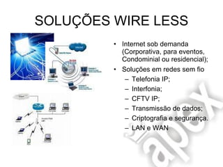 SOLUÇÕES WIRE LESS Internet sob demanda (Corporativa, para eventos, Condominial ou residencial); Soluções em redes sem fio Telefonia IP; Interfonia; CFTV IP; Transmissão de dados; Criptografia e segurança. LAN e WAN 