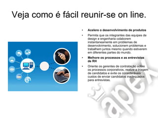 Veja como é fácil reunir-se on line. Acelere o desenvolvimento de produtos Permita que os integrantes das equipes de design e engenharia colaborem instantaneamente em problemas de desenvolvimento, solucionem problemas e trabalhem juntos mesmo quando estiverem em diferentes partes do mundo. Melhore os processos e as entrevistas de RH Oriente os gerentes de contratação sobre os processos corporativos, realize a triagem de candidatos e evite os consideráveis custos de enviar candidatos inadequados para entrevistas. 