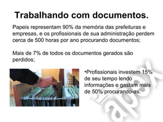 Trabalhando com documentos. Papeis representam 90% da memória das prefeituras e empresas, e os profissionais de sua administração perdem cerca de 500 horas por ano procurando documentos; Mais de 7% de todos os documentos gerados são perdidos; Profissionais investem 15% de seu tempo lendo informações e gastam mais de 50% procurando-as. 