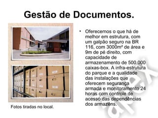 Gestão de Documentos. Oferecemos o que há de melhor em estrutura, com um galpão seguro na BR 116, com 3000m² de área e 9m de pé direito, com capacidade de armazenamento de 500.000 caixas-box. A infra-estrutura do parque e a qualidade das instalações que oferecem segurança armada e monitoramento 24 horas com controle de acesso das dependências dos armazéns. Fotos tiradas no local. 