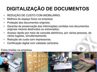 DIGITALIZAÇÃO DE DOCUMENTOS REDUÇÃO DE CUSTO COM IMOBILIÁRIO; Melhora do espaço físico na empresa; Proteção dos documentos originais; Garantia de preservação das informações contidas nos documentos originais mesmo destruídos ou extraviados; Acesso rápido por meio de consulta eletrônica, por várias pessoas, de vários lugares, simultaneamente; Redução de custo com impressoras; Certificação digital com validade cartorária. Fotos tiradas na empresa. 