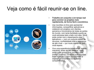 Veja como é fácil reunir-se on line. Trabalhe em conjunto e em tempo real para concluir os projetos mais rapidamente, de forma fácil e econômica. Use reuniões on-line para apresentar informações, compartilhar aplicativos e colaborar em projetos com clientes, parceiros e funcionários de todas as partes do mundo, com tanta facilidade quanto se você estivesse lado a lado com eles. Você pode contar com o desempenho dos aplicativos — com um conjunto amplo de recursos, confiabilidade total e segurança de alto nível — por muito menos do que você espera.  Viva uma experiência imbatível de reunião interativa, direto de seu desktop. Você ainda pode gravar suas reuniões para análise posterior. Conduza suas reuniões mais sigilosas — sem comprometer a segurança corporativa ou os dados compartilhados.  