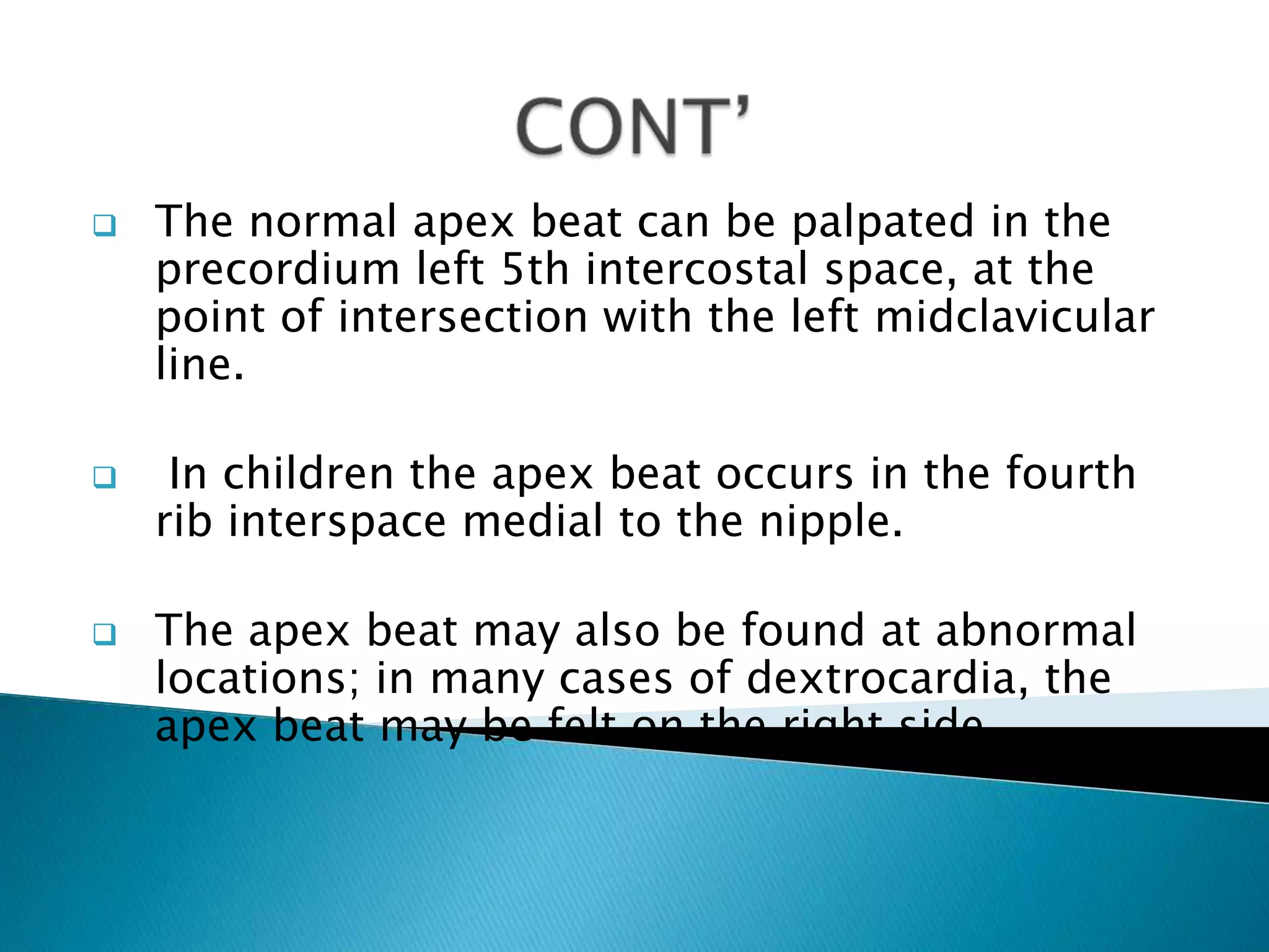    The normal apex beat can be palpated in the
    precordium left 5th intercostal space, at the
    point of intersection with the left midclavicular
    line.

    In children the apex beat occurs in the fourth
    rib interspace medial to the nipple.

   The apex beat may also be found at abnormal
    locations; in many cases of dextrocardia, the
    apex beat may be felt on the right side.
 