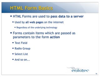 HTML Form Basics
16
— HTML Forms are used to pass data to a server
— Used by all web pages on the internet
— Regardless of the underlying technology
— Forms contain items which are passed as
parameters to the form action
— Text Field
— Radio Group
— Select List
— And so on...
 