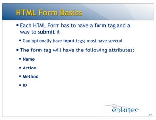 — Each HTML Form has to have a form tag and a
way to submit it
— Can optionally have input tags; most have several
— The form tag will have the following attributes:
— Name
— Action
— Method
— ID
HTML Form Basics
17
 
