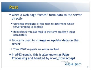 Post
— When a web page “sends” form data to the server
directly
— Using the attributes of the form to determine which
server process to execute
— Item names will also map to the form process’s input
parameters
— Typically used to change or update data on the
server
— Thus, POST requests are never cached
— In APEX-speak, this is also known as Page
Processing and handled by wwv_flow.accept
21
 