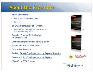 — Scott Spendolini
— scott.spendolini@enkitec.com
— @sspendol
— Ex-Oracle Employee of 10 years
— Senior Product Manager for Oracle APEX
from 2002 through 2005
— Founded Sumner Technologies
in October 2005
— Co-Founded Sumneva in January 2010
— Joined Enkitec in June 2012
— Oracle Ace Director
— Author, Expert Oracle Application Express Security
— Co-Author, Pro Oracle Application Express
— “Scott” on OTN Forums
About the Presenter
3
 