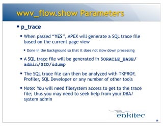 wwv_flow.show Parameters
— p_trace
— When passed “YES”, APEX will generate a SQL trace file
based on the current page view
— Done in the background so that it does not slow down processing
— A SQL trace file will be generated in $ORACLE_BASE/
admin/SID/udump
— The SQL trace file can then be analyzed with TKPROF,
Profiler, SQL Developer or any number of other tools
— Note: You will need filesystem access to get to the trace
file; thus you may need to seek help from your DBA/
system admin
38
 