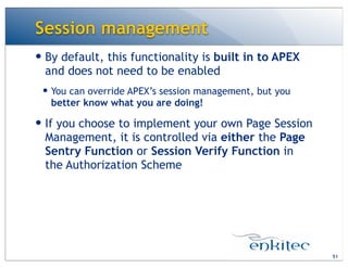 Session management
51
— By default, this functionality is built in to APEX
and does not need to be enabled
— You can override APEX’s session management, but you
better know what you are doing!
— If you choose to implement your own Page Session
Management, it is controlled via either the Page
Sentry Function or Session Verify Function in
the Authorization Scheme
 