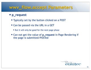 wwv_flow.accept Parameters
— p_request
— Typically set by the button clicked on a POST
— Can be passed via the URL in a GET
— But it will only be good for the next page phase
— Can not get the value of p_request in Page Rendering if
the page is submitted/POSTed
72
 