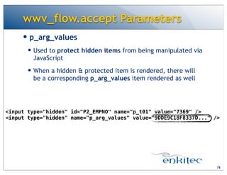 wwv_flow.accept Parameters
— p_arg_values
— Used to protect hidden items from being manipulated via
JavaScript
— When a hidden & protected item is rendered, there will
be a corresponding p_arg_values item rendered as well
78
<input type="hidden" id="P2_EMPNO" name="p_t01" value="7369" />
<input type="hidden" name="p_arg_values" value="9DDE9C18F8337D..." />
 