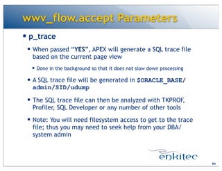 wwv_flow.accept Parameters
— p_trace
— When passed “YES”, APEX will generate a SQL trace file
based on the current page view
— Done in the background so that it does not slow down processing
— A SQL trace file will be generated in $ORACLE_BASE/
admin/SID/udump
— The SQL trace file can then be analyzed with TKPROF,
Profiler, SQL Developer or any number of other tools
— Note: You will need filesystem access to get to the trace
file; thus you may need to seek help from your DBA/
system admin
84
 
