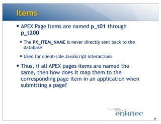 Items
86
— APEX Page Items are named p_t01 through
p_t200
— The PX_ITEM_NAME is never directly sent back to the
database
— Used for client-side JavaScript interactions
— Thus, if all APEX pages items are named the
same, then how does it map them to the
corresponding page item in an application when
submitting a page?
 