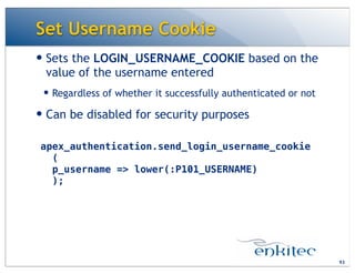 Set Username Cookie
— Sets the LOGIN_USERNAME_COOKIE based on the
value of the username entered
— Regardless of whether it successfully authenticated or not
— Can be disabled for security purposes
93
apex_authentication.send_login_username_cookie
(
p_username => lower(:P101_USERNAME)
);
 