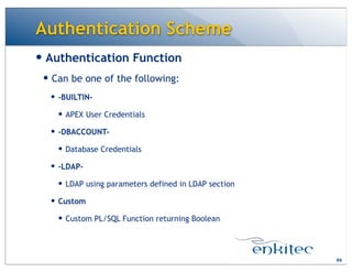 Authentication Scheme
— Authentication Function
— Can be one of the following:
— -BUILTIN-
— APEX User Credentials
— -DBACCOUNT-
— Database Credentials
— -LDAP-
— LDAP using parameters defined in LDAP section
— Custom
— Custom PL/SQL Function returning Boolean
99
 