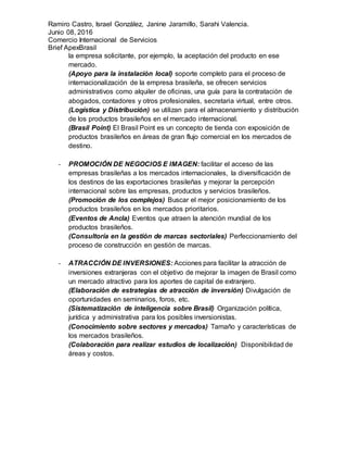 Ramiro Castro, Israel González, Janine Jaramillo, Sarahi Valencia.
Junio 08, 2016
Comercio Internacional de Servicios
Brief ApexBrasil
la empresa solicitante, por ejemplo, la aceptación del producto en ese
mercado.
(Apoyo para la instalación local) soporte completo para el proceso de
internacionalización de la empresa brasileña, se ofrecen servicios
administrativos como alquiler de oficinas, una guía para la contratación de
abogados, contadores y otros profesionales, secretaria virtual, entre otros.
(Logística y Distribución) se utilizan para el almacenamiento y distribución
de los productos brasileños en el mercado internacional.
(Brasil Point) El Brasil Point es un concepto de tienda con exposición de
productos brasileños en áreas de gran flujo comercial en los mercados de
destino.
- PROMOCIÓN DE NEGOCIOS E IMAGEN: facilitar el acceso de las
empresas brasileñas a los mercados internacionales, la diversificación de
los destinos de las exportaciones brasileñas y mejorar la percepción
internacional sobre las empresas, productos y servicios brasileños.
(Promoción de los complejos) Buscar el mejor posicionamiento de los
productos brasileños en los mercados prioritarios.
(Eventos de Ancla) Eventos que atraen la atención mundial de los
productos brasileños.
(Consultoría en la gestión de marcas sectoriales) Perfeccionamiento del
proceso de construcción en gestión de marcas.
- ATRACCIÓN DE INVERSIONES: Acciones para facilitar la atracción de
inversiones extranjeras con el objetivo de mejorar la imagen de Brasil como
un mercado atractivo para los aportes de capital de extranjero.
(Elaboración de estrategias de atracción de inversión) Divulgación de
oportunidades en seminarios, foros, etc.
(Sistematización de inteligencia sobre Brasil) Organización política,
jurídica y administrativa para los posibles inversionistas.
(Conocimiento sobre sectores y mercados) Tamaño y características de
los mercados brasileños.
(Colaboración para realizar estudios de localización) Disponibilidad de
áreas y costos.
 
