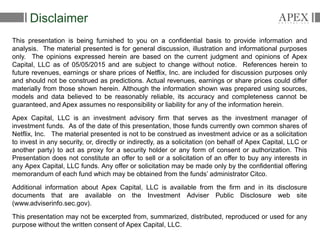 2
This presentation is being furnished to you on a confidential basis to provide information and
analysis. The material presented is for general discussion, illustration and informational purposes
only. The opinions expressed herein are based on the current judgment and opinions of Apex
Capital, LLC as of 05/05/2015 and are subject to change without notice. References herein to
future revenues, earnings or share prices of Netflix, Inc. are included for discussion purposes only
and should not be construed as predictions. Actual revenues, earnings or share prices could differ
materially from those shown herein. Although the information shown was prepared using sources,
models and data believed to be reasonably reliable, its accuracy and completeness cannot be
guaranteed, and Apex assumes no responsibility or liability for any of the information herein.
Apex Capital, LLC is an investment advisory firm that serves as the investment manager of
investment funds. As of the date of this presentation, those funds currently own common shares of
Netflix, Inc. The material presented is not to be construed as investment advice or as a solicitation
to invest in any security, or, directly or indirectly, as a solicitation (on behalf of Apex Capital, LLC or
another party) to act as proxy for a security holder or any form of consent or authorization. This
Presentation does not constitute an offer to sell or a solicitation of an offer to buy any interests in
any Apex Capital, LLC funds. Any offer or solicitation may be made only by the confidential offering
memorandum of each fund which may be obtained from the funds’ administrator Citco.
Additional information about Apex Capital, LLC is available from the firm and in its disclosure
documents that are available on the Investment Adviser Public Disclosure web site
(www.adviserinfo.sec.gov).
This presentation may not be excerpted from, summarized, distributed, reproduced or used for any
purpose without the written consent of Apex Capital, LLC.
Disclaimer
 