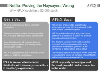 Netflix: Proving the Naysayers Wrong
Why NFLX could be a $2,000 stock
Bears Say…
NFLX is a niche service facing significant
competition
Already one of the world’s largest media
subscription services, NFLX is watched 10-20x
more than its closest competitors
Content producers have all the leverage while
NFLX is just a distributor ripe to be squeezed
International growth will disappoint due to
entrenched competition and differing media
consumption habits
NFLX is a great service, but its financial results
will never justify its current price
NFLX’s global scale and growing checkbook
positions it as the buyer of choice for premium
licensed and original content
The desire to consume Hollywood content is
universal, and strong adoption in its early
international markets has given NFLX the
confidence to accelerate its global rollout
The company’s global subscription model along with
eventual pricing power will translate into profitability
well beyond consensus expectations
Says…
NFLX is an overvalued content
distributor with too many competitors
to meet lofty expectations
NFLX is quickly becoming one of
the most powerful media companies
in the world
 