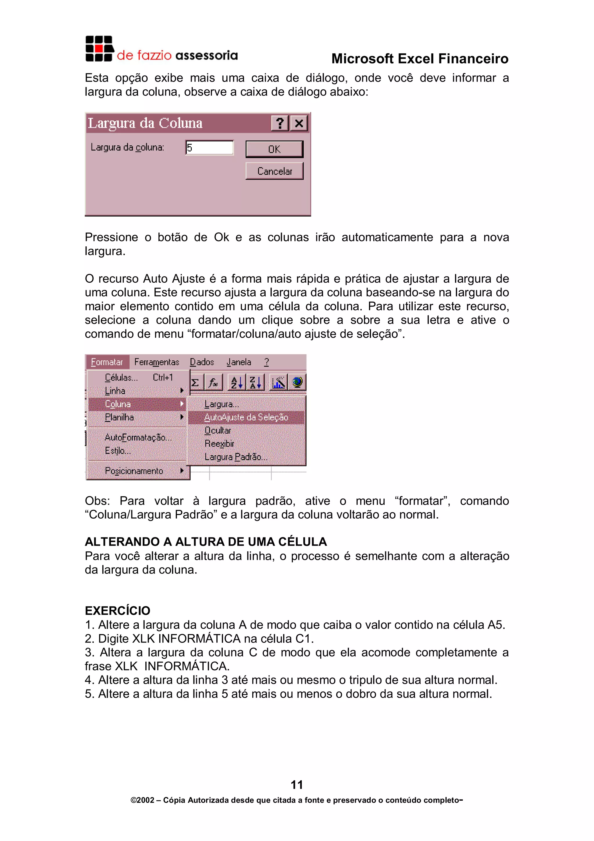 Microsoft Excel Financeiro
Esta opção exibe mais uma caixa de diálogo, onde você deve informar a
largura da coluna, observe a caixa de diálogo abaixo:

Pressione o botão de Ok e as colunas irão automaticamente para a nova
largura.
O recurso Auto Ajuste é a forma mais rápida e prática de ajustar a largura de
uma coluna. Este recurso ajusta a largura da coluna baseando-se na largura do
maior elemento contido em uma célula da coluna. Para utilizar este recurso,
selecione a coluna dando um clique sobre a sobre a sua letra e ative o
comando de menu “formatar/coluna/auto ajuste de seleção”.

Obs: Para voltar à largura padrão, ative o menu “formatar”, comando
“Coluna/Largura Padrão” e a largura da coluna voltarão ao normal.
ALTERANDO A ALTURA DE UMA CÉLULA
Para você alterar a altura da linha, o processo é semelhante com a alteração
da largura da coluna.
EXERCÍCIO
1. Altere a largura da coluna A de modo que caiba o valor contido na célula A5.
2. Digite XLK INFORMÁTICA na célula C1.
3. Altera a largura da coluna C de modo que ela acomode completamente a
frase XLK INFORMÁTICA.
4. Altere a altura da linha 3 até mais ou mesmo o tripulo de sua altura normal.
5. Altere a altura da linha 5 até mais ou menos o dobro da sua altura normal.

11
©2002 – Cópia Autorizada desde que citada a fonte e preservado o conteúdo completo-

 