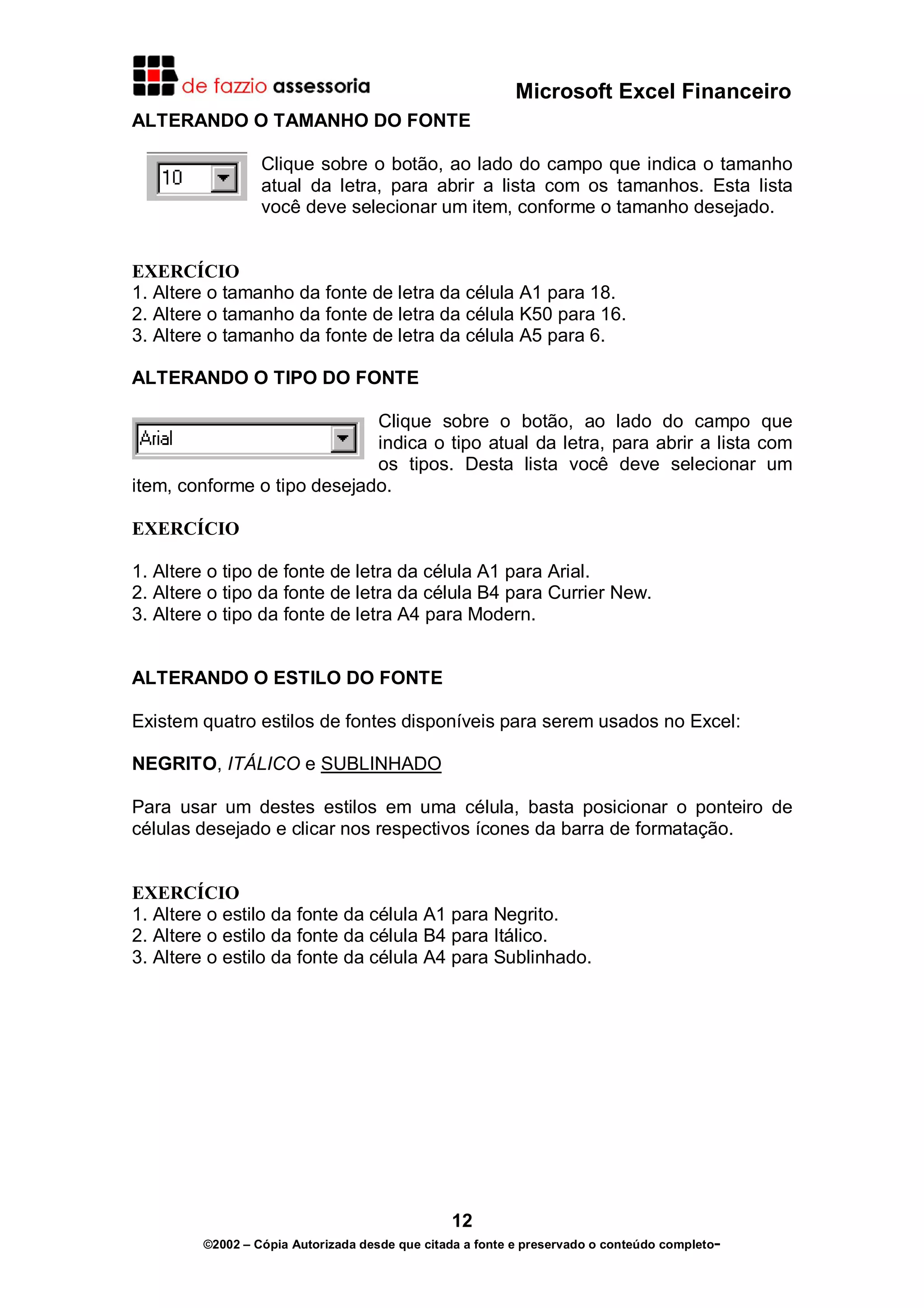 Microsoft Excel Financeiro
ALTERANDO O TAMANHO DO FONTE
Clique sobre o botão, ao lado do campo que indica o tamanho
atual da letra, para abrir a lista com os tamanhos. Esta lista
você deve selecionar um item, conforme o tamanho desejado.
EXERCÍCIO
1. Altere o tamanho da fonte de letra da célula A1 para 18.
2. Altere o tamanho da fonte de letra da célula K50 para 16.
3. Altere o tamanho da fonte de letra da célula A5 para 6.
ALTERANDO O TIPO DO FONTE
Clique sobre o botão, ao lado do campo que
indica o tipo atual da letra, para abrir a lista com
os tipos. Desta lista você deve selecionar um
item, conforme o tipo desejado.
EXERCÍCIO
1. Altere o tipo de fonte de letra da célula A1 para Arial.
2. Altere o tipo da fonte de letra da célula B4 para Currier New.
3. Altere o tipo da fonte de letra A4 para Modern.
ALTERANDO O ESTILO DO FONTE
Existem quatro estilos de fontes disponíveis para serem usados no Excel:
NEGRITO, ITÁLICO e SUBLINHADO
Para usar um destes estilos em uma célula, basta posicionar o ponteiro de
células desejado e clicar nos respectivos ícones da barra de formatação.
EXERCÍCIO
1. Altere o estilo da fonte da célula A1 para Negrito.
2. Altere o estilo da fonte da célula B4 para Itálico.
3. Altere o estilo da fonte da célula A4 para Sublinhado.

12
©2002 – Cópia Autorizada desde que citada a fonte e preservado o conteúdo completo-

 