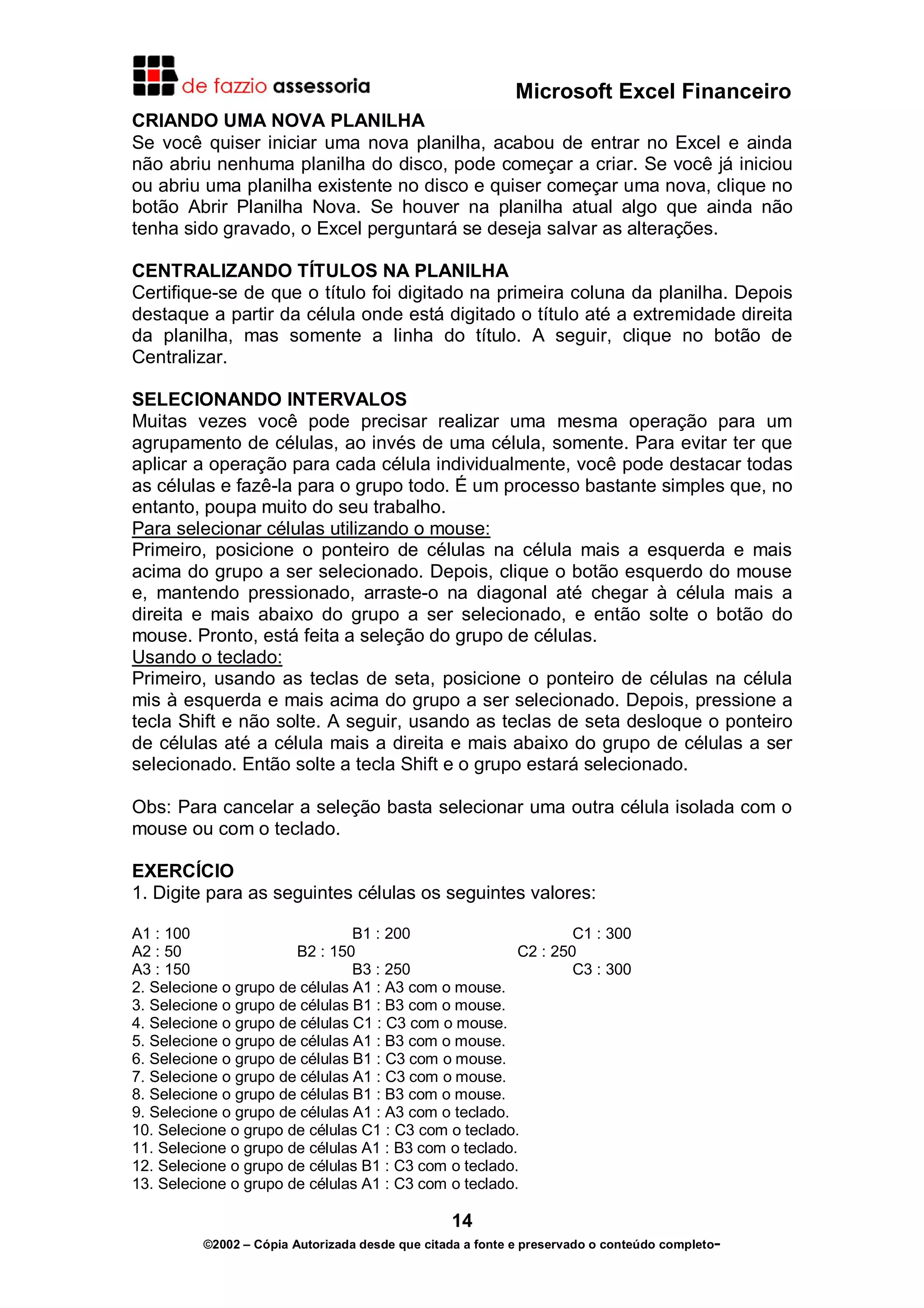Microsoft Excel Financeiro
CRIANDO UMA NOVA PLANILHA
Se você quiser iniciar uma nova planilha, acabou de entrar no Excel e ainda
não abriu nenhuma planilha do disco, pode começar a criar. Se você já iniciou
ou abriu uma planilha existente no disco e quiser começar uma nova, clique no
botão Abrir Planilha Nova. Se houver na planilha atual algo que ainda não
tenha sido gravado, o Excel perguntará se deseja salvar as alterações.
CENTRALIZANDO TÍTULOS NA PLANILHA
Certifique-se de que o título foi digitado na primeira coluna da planilha. Depois
destaque a partir da célula onde está digitado o título até a extremidade direita
da planilha, mas somente a linha do título. A seguir, clique no botão de
Centralizar.
SELECIONANDO INTERVALOS
Muitas vezes você pode precisar realizar uma mesma operação para um
agrupamento de células, ao invés de uma célula, somente. Para evitar ter que
aplicar a operação para cada célula individualmente, você pode destacar todas
as células e fazê-la para o grupo todo. É um processo bastante simples que, no
entanto, poupa muito do seu trabalho.
Para selecionar células utilizando o mouse:
Primeiro, posicione o ponteiro de células na célula mais a esquerda e mais
acima do grupo a ser selecionado. Depois, clique o botão esquerdo do mouse
e, mantendo pressionado, arraste-o na diagonal até chegar à célula mais a
direita e mais abaixo do grupo a ser selecionado, e então solte o botão do
mouse. Pronto, está feita a seleção do grupo de células.
Usando o teclado:
Primeiro, usando as teclas de seta, posicione o ponteiro de células na célula
mis à esquerda e mais acima do grupo a ser selecionado. Depois, pressione a
tecla Shift e não solte. A seguir, usando as teclas de seta desloque o ponteiro
de células até a célula mais a direita e mais abaixo do grupo de células a ser
selecionado. Então solte a tecla Shift e o grupo estará selecionado.
Obs: Para cancelar a seleção basta selecionar uma outra célula isolada com o
mouse ou com o teclado.
EXERCÍCIO
1. Digite para as seguintes células os seguintes valores:
A1 : 100
B1 : 200
C1 : 300
A2 : 50
B2 : 150
C2 : 250
A3 : 150
B3 : 250
C3 : 300
2. Selecione o grupo de células A1 : A3 com o mouse.
3. Selecione o grupo de células B1 : B3 com o mouse.
4. Selecione o grupo de células C1 : C3 com o mouse.
5. Selecione o grupo de células A1 : B3 com o mouse.
6. Selecione o grupo de células B1 : C3 com o mouse.
7. Selecione o grupo de células A1 : C3 com o mouse.
8. Selecione o grupo de células B1 : B3 com o mouse.
9. Selecione o grupo de células A1 : A3 com o teclado.
10. Selecione o grupo de células C1 : C3 com o teclado.
11. Selecione o grupo de células A1 : B3 com o teclado.
12. Selecione o grupo de células B1 : C3 com o teclado.
13. Selecione o grupo de células A1 : C3 com o teclado.

14
©2002 – Cópia Autorizada desde que citada a fonte e preservado o conteúdo completo-

 