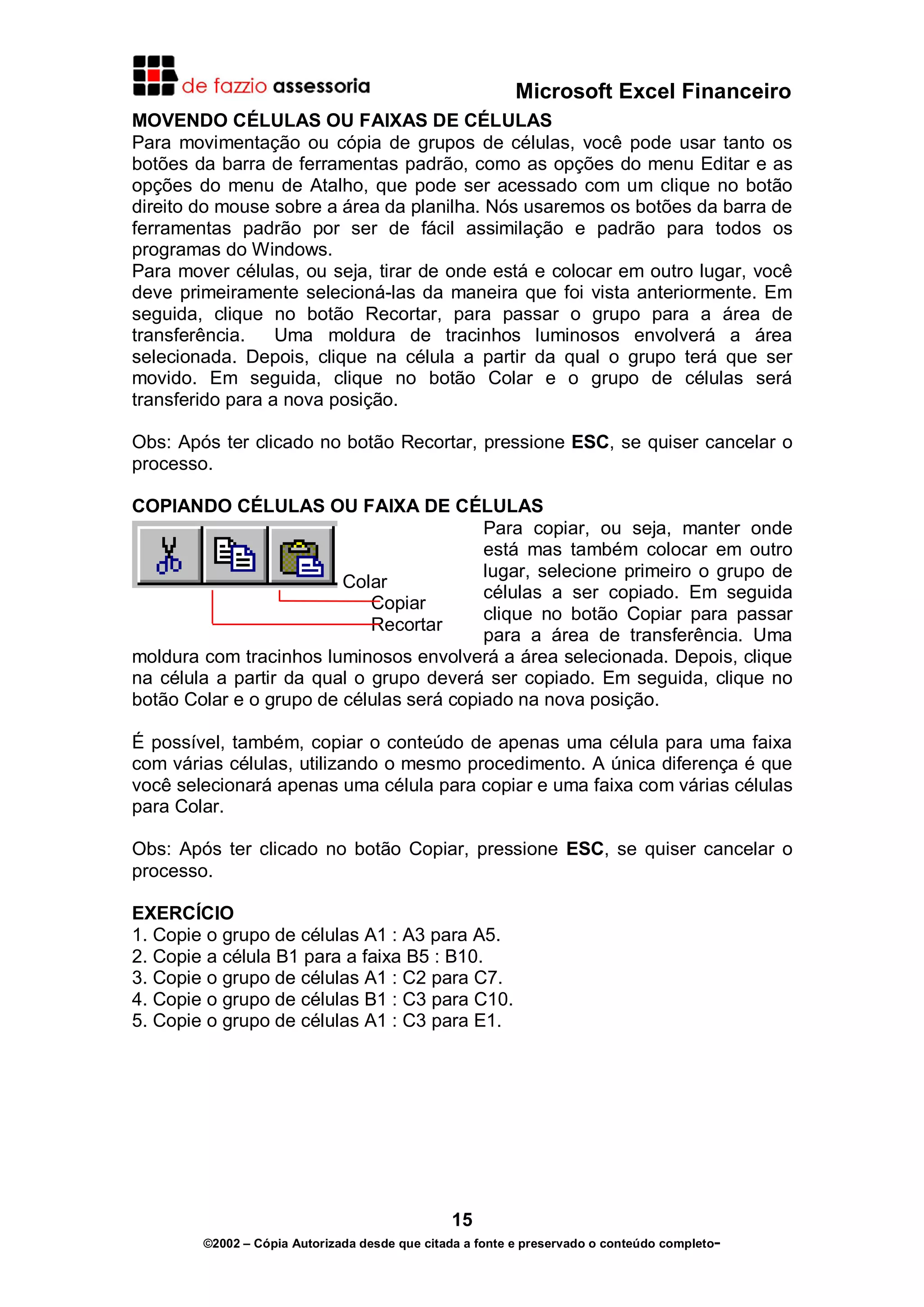 Microsoft Excel Financeiro
MOVENDO CÉLULAS OU FAIXAS DE CÉLULAS
Para movimentação ou cópia de grupos de células, você pode usar tanto os
botões da barra de ferramentas padrão, como as opções do menu Editar e as
opções do menu de Atalho, que pode ser acessado com um clique no botão
direito do mouse sobre a área da planilha. Nós usaremos os botões da barra de
ferramentas padrão por ser de fácil assimilação e padrão para todos os
programas do Windows.
Para mover células, ou seja, tirar de onde está e colocar em outro lugar, você
deve primeiramente selecioná-las da maneira que foi vista anteriormente. Em
seguida, clique no botão Recortar, para passar o grupo para a área de
transferência.
Uma moldura de tracinhos luminosos envolverá a área
selecionada. Depois, clique na célula a partir da qual o grupo terá que ser
movido. Em seguida, clique no botão Colar e o grupo de células será
transferido para a nova posição.
Obs: Após ter clicado no botão Recortar, pressione ESC, se quiser cancelar o
processo.
COPIANDO CÉLULAS OU FAIXA DE CÉLULAS
Para copiar, ou seja, manter onde
está mas também colocar em outro
lugar, selecione primeiro o grupo de
Colar
células a ser copiado. Em seguida
Copiar
clique no botão Copiar para passar
Recortar
para a área de transferência. Uma
moldura com tracinhos luminosos envolverá a área selecionada. Depois, clique
na célula a partir da qual o grupo deverá ser copiado. Em seguida, clique no
botão Colar e o grupo de células será copiado na nova posição.
É possível, também, copiar o conteúdo de apenas uma célula para uma faixa
com várias células, utilizando o mesmo procedimento. A única diferença é que
você selecionará apenas uma célula para copiar e uma faixa com várias células
para Colar.
Obs: Após ter clicado no botão Copiar, pressione ESC, se quiser cancelar o
processo.
EXERCÍCIO
1. Copie o grupo de células A1 : A3 para A5.
2. Copie a célula B1 para a faixa B5 : B10.
3. Copie o grupo de células A1 : C2 para C7.
4. Copie o grupo de células B1 : C3 para C10.
5. Copie o grupo de células A1 : C3 para E1.

15
©2002 – Cópia Autorizada desde que citada a fonte e preservado o conteúdo completo-

 