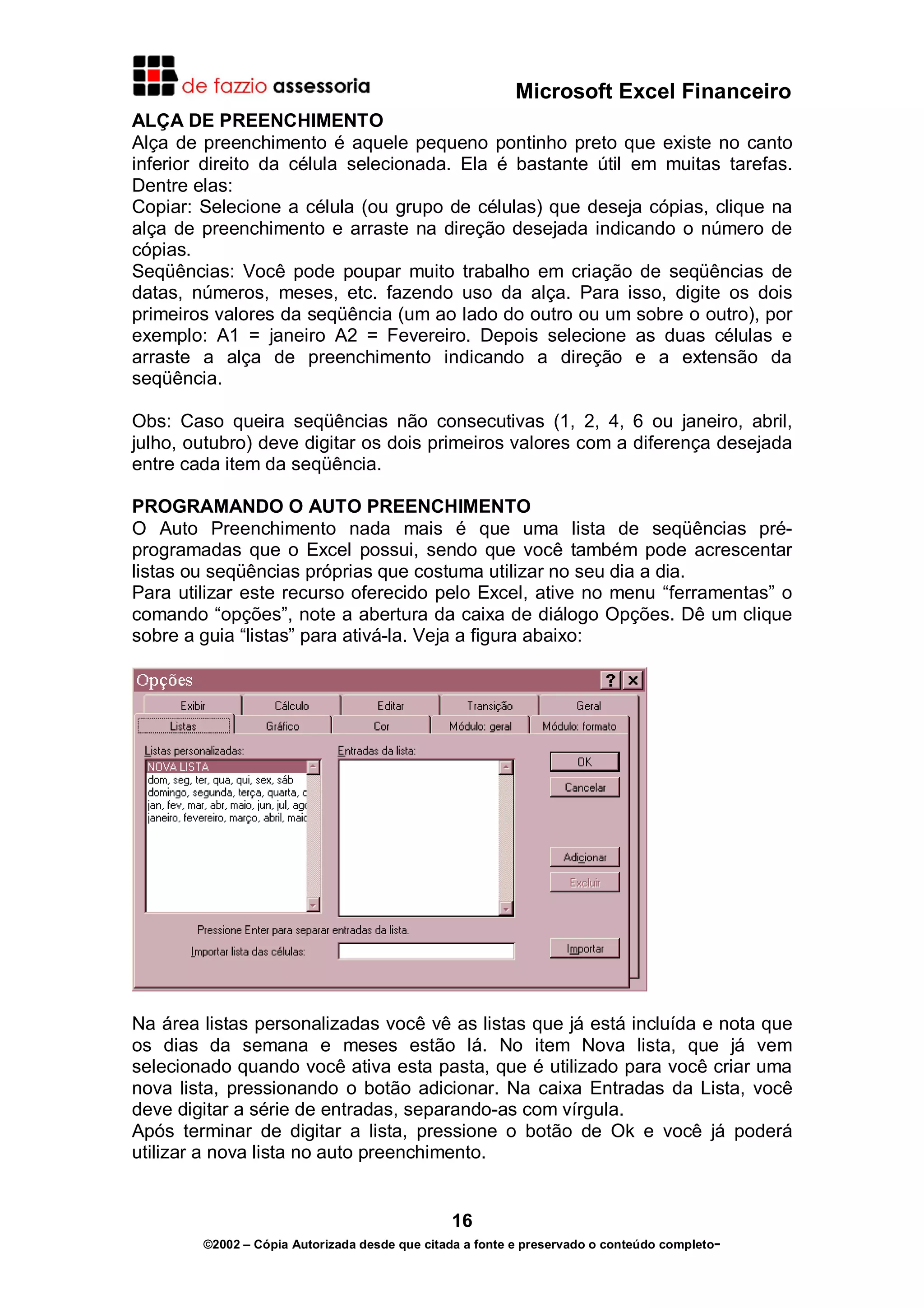 Microsoft Excel Financeiro
ALÇA DE PREENCHIMENTO
Alça de preenchimento é aquele pequeno pontinho preto que existe no canto
inferior direito da célula selecionada. Ela é bastante útil em muitas tarefas.
Dentre elas:
Copiar: Selecione a célula (ou grupo de células) que deseja cópias, clique na
alça de preenchimento e arraste na direção desejada indicando o número de
cópias.
Seqüências: Você pode poupar muito trabalho em criação de seqüências de
datas, números, meses, etc. fazendo uso da alça. Para isso, digite os dois
primeiros valores da seqüência (um ao lado do outro ou um sobre o outro), por
exemplo: A1 = janeiro A2 = Fevereiro. Depois selecione as duas células e
arraste a alça de preenchimento indicando a direção e a extensão da
seqüência.
Obs: Caso queira seqüências não consecutivas (1, 2, 4, 6 ou janeiro, abril,
julho, outubro) deve digitar os dois primeiros valores com a diferença desejada
entre cada item da seqüência.
PROGRAMANDO O AUTO PREENCHIMENTO
O Auto Preenchimento nada mais é que uma lista de seqüências préprogramadas que o Excel possui, sendo que você também pode acrescentar
listas ou seqüências próprias que costuma utilizar no seu dia a dia.
Para utilizar este recurso oferecido pelo Excel, ative no menu “ferramentas” o
comando “opções”, note a abertura da caixa de diálogo Opções. Dê um clique
sobre a guia “listas” para ativá-la. Veja a figura abaixo:

Na área listas personalizadas você vê as listas que já está incluída e nota que
os dias da semana e meses estão lá. No item Nova lista, que já vem
selecionado quando você ativa esta pasta, que é utilizado para você criar uma
nova lista, pressionando o botão adicionar. Na caixa Entradas da Lista, você
deve digitar a série de entradas, separando-as com vírgula.
Após terminar de digitar a lista, pressione o botão de Ok e você já poderá
utilizar a nova lista no auto preenchimento.

16
©2002 – Cópia Autorizada desde que citada a fonte e preservado o conteúdo completo-

 