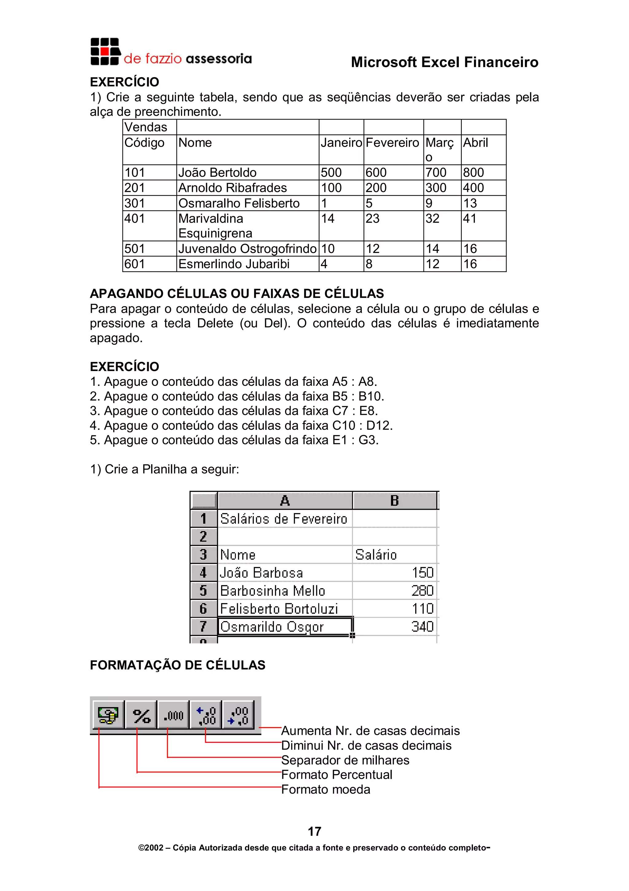 Microsoft Excel Financeiro
EXERCÍCIO
1) Crie a seguinte tabela, sendo que as seqüências deverão ser criadas pela
alça de preenchimento.
Vendas
Código Nome
Janeiro Fevereiro Març Abril
o
101
João Bertoldo
500
600
700 800
201
Arnoldo Ribafrades
100
200
300 400
301
Osmaralho Felisberto
1
5
9
13
401
Marivaldina
14
23
32
41
Esquinigrena
501
Juvenaldo Ostrogofrindo 10
12
14
16
601
Esmerlindo Jubaribi
4
8
12
16
APAGANDO CÉLULAS OU FAIXAS DE CÉLULAS
Para apagar o conteúdo de células, selecione a célula ou o grupo de células e
pressione a tecla Delete (ou Del). O conteúdo das células é imediatamente
apagado.
EXERCÍCIO
1. Apague o conteúdo das células da faixa A5 : A8.
2. Apague o conteúdo das células da faixa B5 : B10.
3. Apague o conteúdo das células da faixa C7 : E8.
4. Apague o conteúdo das células da faixa C10 : D12.
5. Apague o conteúdo das células da faixa E1 : G3.
1) Crie a Planilha a seguir:

FORMATAÇÃO DE CÉLULAS

Aumenta Nr. de casas decimais
Diminui Nr. de casas decimais
Separador de milhares
Formato Percentual
Formato moeda
17
©2002 – Cópia Autorizada desde que citada a fonte e preservado o conteúdo completo-

 