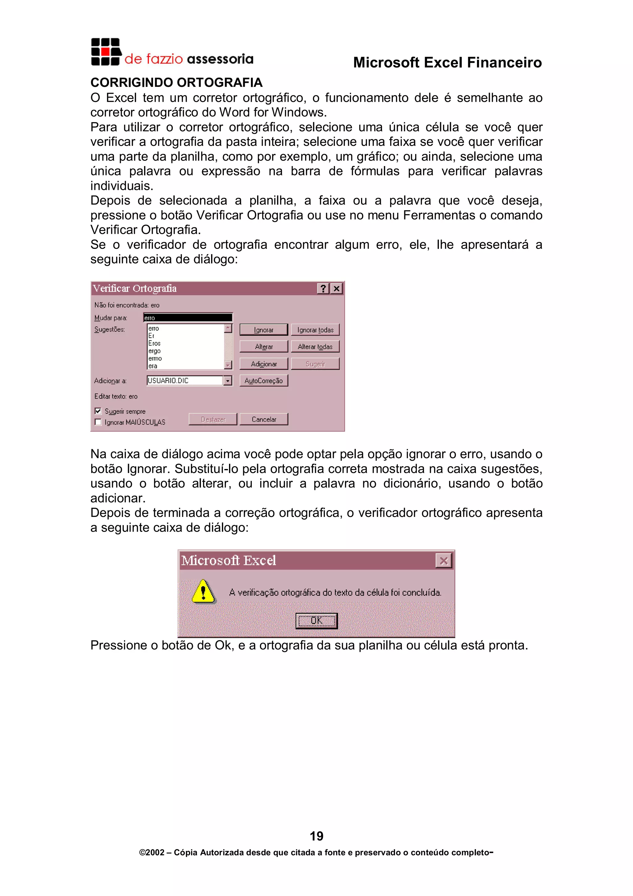 Microsoft Excel Financeiro
CORRIGINDO ORTOGRAFIA
O Excel tem um corretor ortográfico, o funcionamento dele é semelhante ao
corretor ortográfico do Word for Windows.
Para utilizar o corretor ortográfico, selecione uma única célula se você quer
verificar a ortografia da pasta inteira; selecione uma faixa se você quer verificar
uma parte da planilha, como por exemplo, um gráfico; ou ainda, selecione uma
única palavra ou expressão na barra de fórmulas para verificar palavras
individuais.
Depois de selecionada a planilha, a faixa ou a palavra que você deseja,
pressione o botão Verificar Ortografia ou use no menu Ferramentas o comando
Verificar Ortografia.
Se o verificador de ortografia encontrar algum erro, ele, lhe apresentará a
seguinte caixa de diálogo:

Na caixa de diálogo acima você pode optar pela opção ignorar o erro, usando o
botão Ignorar. Substituí-lo pela ortografia correta mostrada na caixa sugestões,
usando o botão alterar, ou incluir a palavra no dicionário, usando o botão
adicionar.
Depois de terminada a correção ortográfica, o verificador ortográfico apresenta
a seguinte caixa de diálogo:

Pressione o botão de Ok, e a ortografia da sua planilha ou célula está pronta.

19
©2002 – Cópia Autorizada desde que citada a fonte e preservado o conteúdo completo-

 