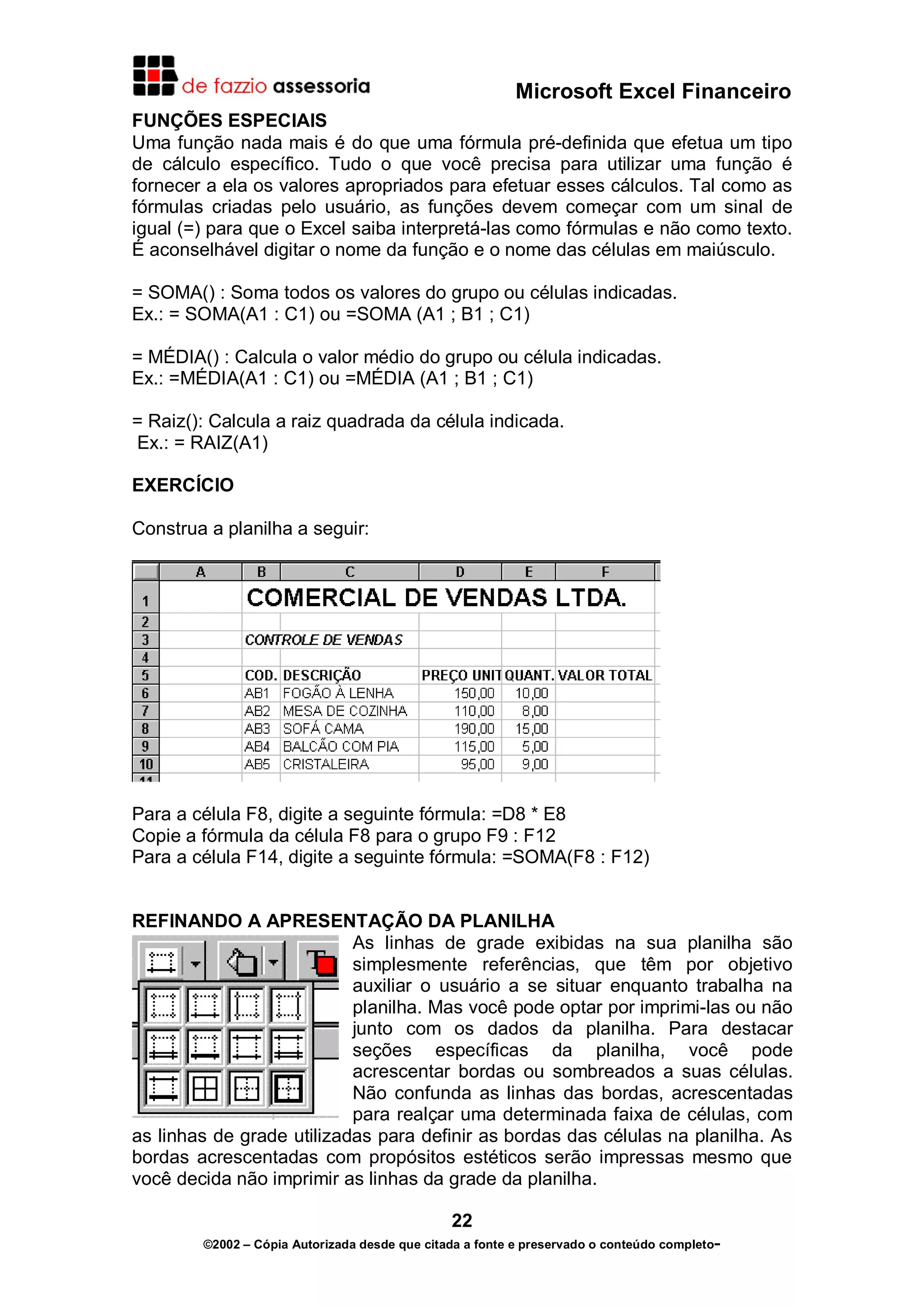 Microsoft Excel Financeiro
FUNÇÕES ESPECIAIS
Uma função nada mais é do que uma fórmula pré-definida que efetua um tipo
de cálculo específico. Tudo o que você precisa para utilizar uma função é
fornecer a ela os valores apropriados para efetuar esses cálculos. Tal como as
fórmulas criadas pelo usuário, as funções devem começar com um sinal de
igual (=) para que o Excel saiba interpretá-las como fórmulas e não como texto.
É aconselhável digitar o nome da função e o nome das células em maiúsculo.
= SOMA() : Soma todos os valores do grupo ou células indicadas.
Ex.: = SOMA(A1 : C1) ou =SOMA (A1 ; B1 ; C1)
= MÉDIA() : Calcula o valor médio do grupo ou célula indicadas.
Ex.: =MÉDIA(A1 : C1) ou =MÉDIA (A1 ; B1 ; C1)
= Raiz(): Calcula a raiz quadrada da célula indicada.
Ex.: = RAIZ(A1)
EXERCÍCIO
Construa a planilha a seguir:

Para a célula F8, digite a seguinte fórmula: =D8 * E8
Copie a fórmula da célula F8 para o grupo F9 : F12
Para a célula F14, digite a seguinte fórmula: =SOMA(F8 : F12)
REFINANDO A APRESENTAÇÃO DA PLANILHA
As linhas de grade exibidas na sua planilha são
simplesmente referências, que têm por objetivo
auxiliar o usuário a se situar enquanto trabalha na
planilha. Mas você pode optar por imprimi-las ou não
junto com os dados da planilha. Para destacar
seções específicas da planilha, você pode
acrescentar bordas ou sombreados a suas células.
Não confunda as linhas das bordas, acrescentadas
para realçar uma determinada faixa de células, com
as linhas de grade utilizadas para definir as bordas das células na planilha. As
bordas acrescentadas com propósitos estéticos serão impressas mesmo que
você decida não imprimir as linhas da grade da planilha.
22
©2002 – Cópia Autorizada desde que citada a fonte e preservado o conteúdo completo-

 