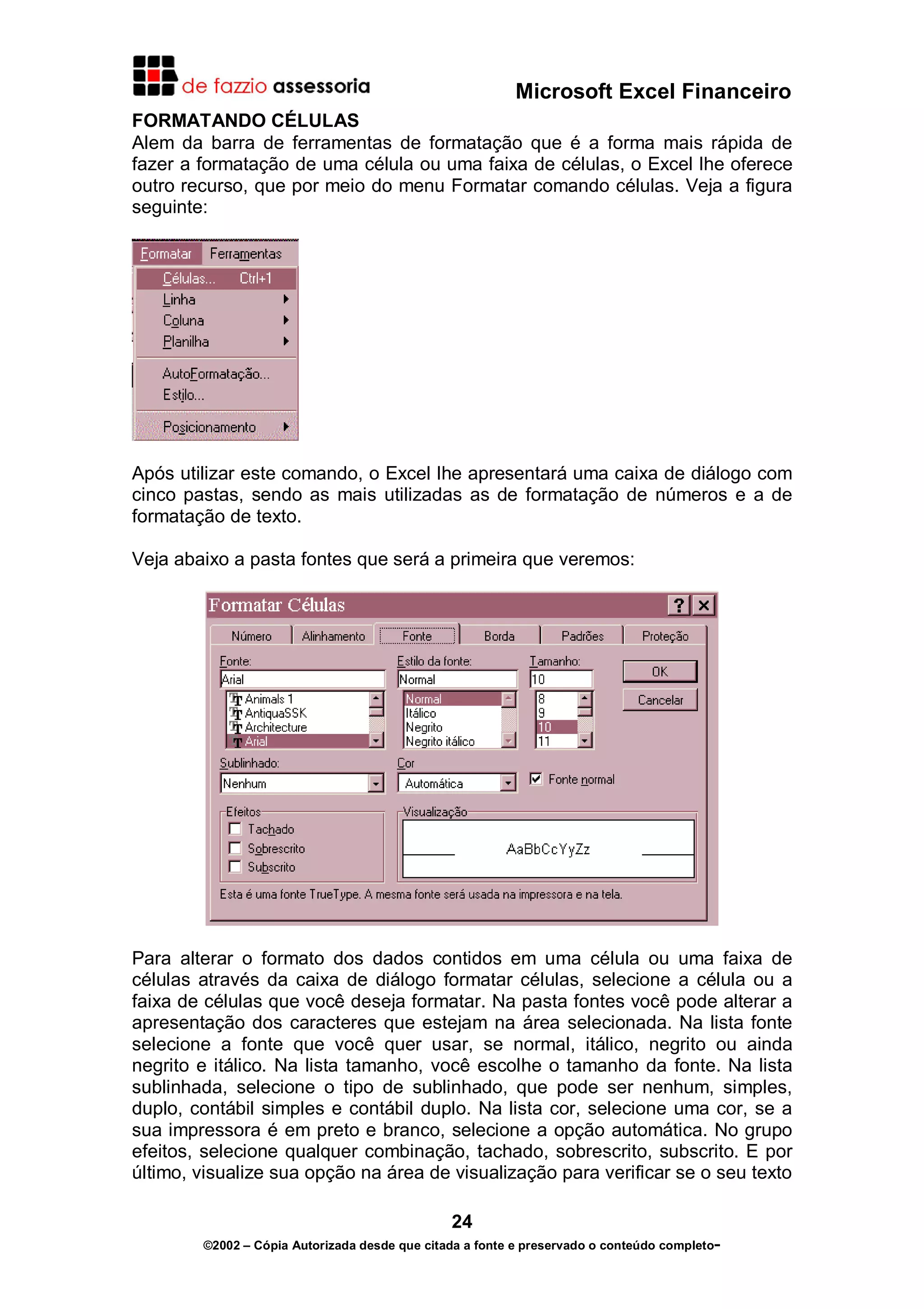 Microsoft Excel Financeiro
FORMATANDO CÉLULAS
Alem da barra de ferramentas de formatação que é a forma mais rápida de
fazer a formatação de uma célula ou uma faixa de células, o Excel lhe oferece
outro recurso, que por meio do menu Formatar comando células. Veja a figura
seguinte:

Após utilizar este comando, o Excel lhe apresentará uma caixa de diálogo com
cinco pastas, sendo as mais utilizadas as de formatação de números e a de
formatação de texto.
Veja abaixo a pasta fontes que será a primeira que veremos:

Para alterar o formato dos dados contidos em uma célula ou uma faixa de
células através da caixa de diálogo formatar células, selecione a célula ou a
faixa de células que você deseja formatar. Na pasta fontes você pode alterar a
apresentação dos caracteres que estejam na área selecionada. Na lista fonte
selecione a fonte que você quer usar, se normal, itálico, negrito ou ainda
negrito e itálico. Na lista tamanho, você escolhe o tamanho da fonte. Na lista
sublinhada, selecione o tipo de sublinhado, que pode ser nenhum, simples,
duplo, contábil simples e contábil duplo. Na lista cor, selecione uma cor, se a
sua impressora é em preto e branco, selecione a opção automática. No grupo
efeitos, selecione qualquer combinação, tachado, sobrescrito, subscrito. E por
último, visualize sua opção na área de visualização para verificar se o seu texto
24
©2002 – Cópia Autorizada desde que citada a fonte e preservado o conteúdo completo-

 