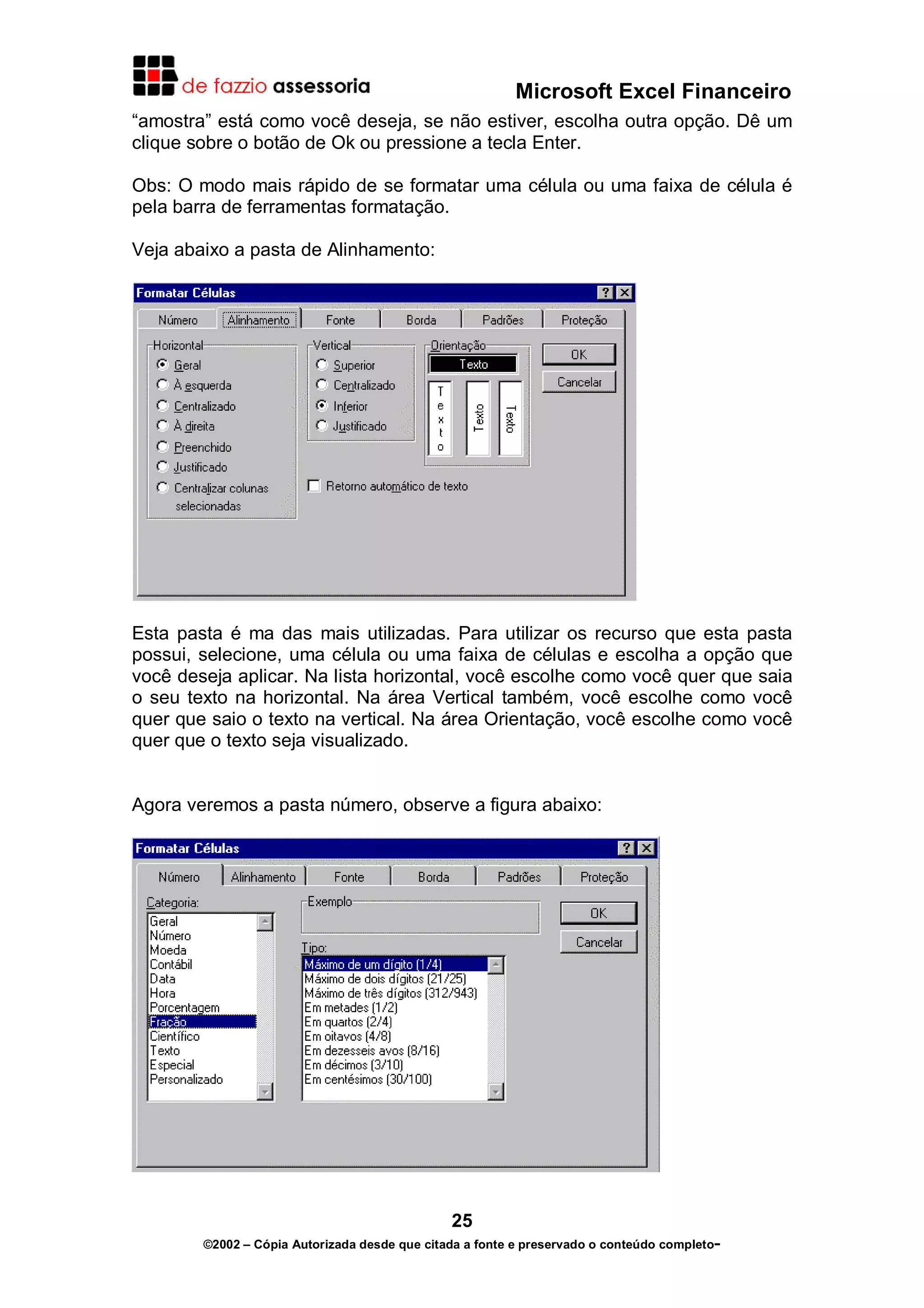 Microsoft Excel Financeiro
“amostra” está como você deseja, se não estiver, escolha outra opção. Dê um
clique sobre o botão de Ok ou pressione a tecla Enter.
Obs: O modo mais rápido de se formatar uma célula ou uma faixa de célula é
pela barra de ferramentas formatação.
Veja abaixo a pasta de Alinhamento:

Esta pasta é ma das mais utilizadas. Para utilizar os recurso que esta pasta
possui, selecione, uma célula ou uma faixa de células e escolha a opção que
você deseja aplicar. Na lista horizontal, você escolhe como você quer que saia
o seu texto na horizontal. Na área Vertical também, você escolhe como você
quer que saio o texto na vertical. Na área Orientação, você escolhe como você
quer que o texto seja visualizado.
Agora veremos a pasta número, observe a figura abaixo:

25
©2002 – Cópia Autorizada desde que citada a fonte e preservado o conteúdo completo-

 