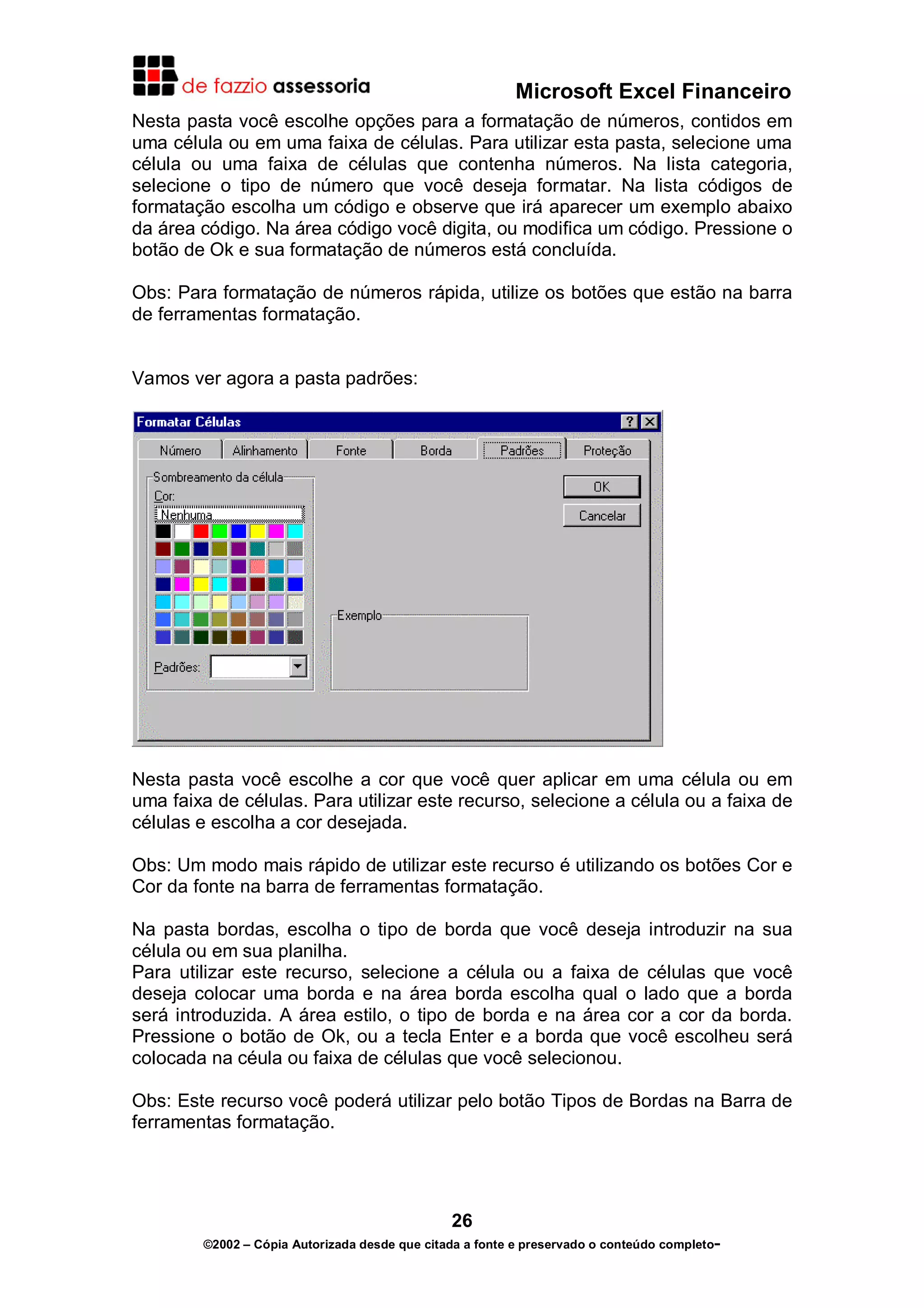 Microsoft Excel Financeiro
Nesta pasta você escolhe opções para a formatação de números, contidos em
uma célula ou em uma faixa de células. Para utilizar esta pasta, selecione uma
célula ou uma faixa de células que contenha números. Na lista categoria,
selecione o tipo de número que você deseja formatar. Na lista códigos de
formatação escolha um código e observe que irá aparecer um exemplo abaixo
da área código. Na área código você digita, ou modifica um código. Pressione o
botão de Ok e sua formatação de números está concluída.
Obs: Para formatação de números rápida, utilize os botões que estão na barra
de ferramentas formatação.
Vamos ver agora a pasta padrões:

Nesta pasta você escolhe a cor que você quer aplicar em uma célula ou em
uma faixa de células. Para utilizar este recurso, selecione a célula ou a faixa de
células e escolha a cor desejada.
Obs: Um modo mais rápido de utilizar este recurso é utilizando os botões Cor e
Cor da fonte na barra de ferramentas formatação.
Na pasta bordas, escolha o tipo de borda que você deseja introduzir na sua
célula ou em sua planilha.
Para utilizar este recurso, selecione a célula ou a faixa de células que você
deseja colocar uma borda e na área borda escolha qual o lado que a borda
será introduzida. A área estilo, o tipo de borda e na área cor a cor da borda.
Pressione o botão de Ok, ou a tecla Enter e a borda que você escolheu será
colocada na céula ou faixa de células que você selecionou.
Obs: Este recurso você poderá utilizar pelo botão Tipos de Bordas na Barra de
ferramentas formatação.

26
©2002 – Cópia Autorizada desde que citada a fonte e preservado o conteúdo completo-

 