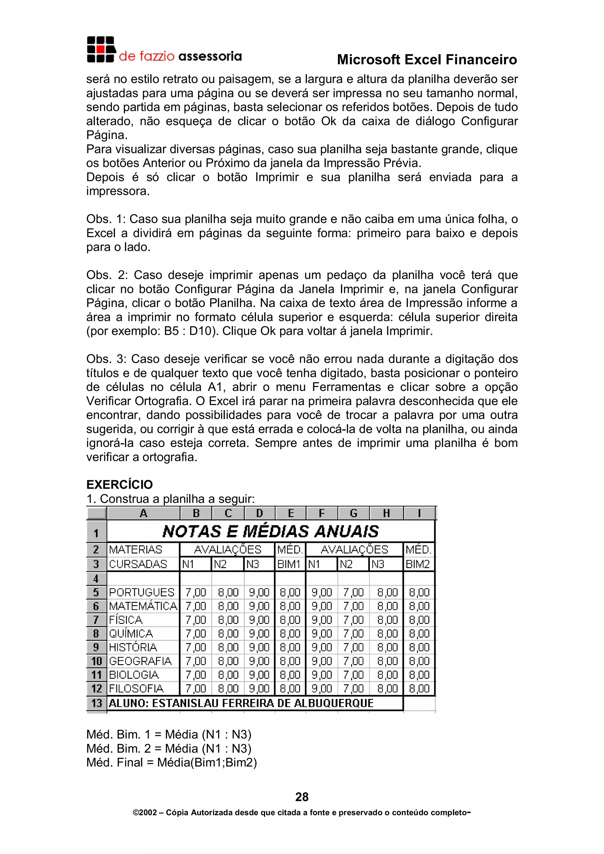 Microsoft Excel Financeiro
será no estilo retrato ou paisagem, se a largura e altura da planilha deverão ser
ajustadas para uma página ou se deverá ser impressa no seu tamanho normal,
sendo partida em páginas, basta selecionar os referidos botões. Depois de tudo
alterado, não esqueça de clicar o botão Ok da caixa de diálogo Configurar
Página.
Para visualizar diversas páginas, caso sua planilha seja bastante grande, clique
os botões Anterior ou Próximo da janela da Impressão Prévia.
Depois é só clicar o botão Imprimir e sua planilha será enviada para a
impressora.
Obs. 1: Caso sua planilha seja muito grande e não caiba em uma única folha, o
Excel a dividirá em páginas da seguinte forma: primeiro para baixo e depois
para o lado.
Obs. 2: Caso deseje imprimir apenas um pedaço da planilha você terá que
clicar no botão Configurar Página da Janela Imprimir e, na janela Configurar
Página, clicar o botão Planilha. Na caixa de texto área de Impressão informe a
área a imprimir no formato célula superior e esquerda: célula superior direita
(por exemplo: B5 : D10). Clique Ok para voltar á janela Imprimir.
Obs. 3: Caso deseje verificar se você não errou nada durante a digitação dos
títulos e de qualquer texto que você tenha digitado, basta posicionar o ponteiro
de células no célula A1, abrir o menu Ferramentas e clicar sobre a opção
Verificar Ortografia. O Excel irá parar na primeira palavra desconhecida que ele
encontrar, dando possibilidades para você de trocar a palavra por uma outra
sugerida, ou corrigir à que está errada e colocá-la de volta na planilha, ou ainda
ignorá-la caso esteja correta. Sempre antes de imprimir uma planilha é bom
verificar a ortografia.
EXERCÍCIO
1. Construa a planilha a seguir:

Méd. Bim. 1 = Média (N1 : N3)
Méd. Bim. 2 = Média (N1 : N3)
Méd. Final = Média(Bim1;Bim2)
28
©2002 – Cópia Autorizada desde que citada a fonte e preservado o conteúdo completo-

 