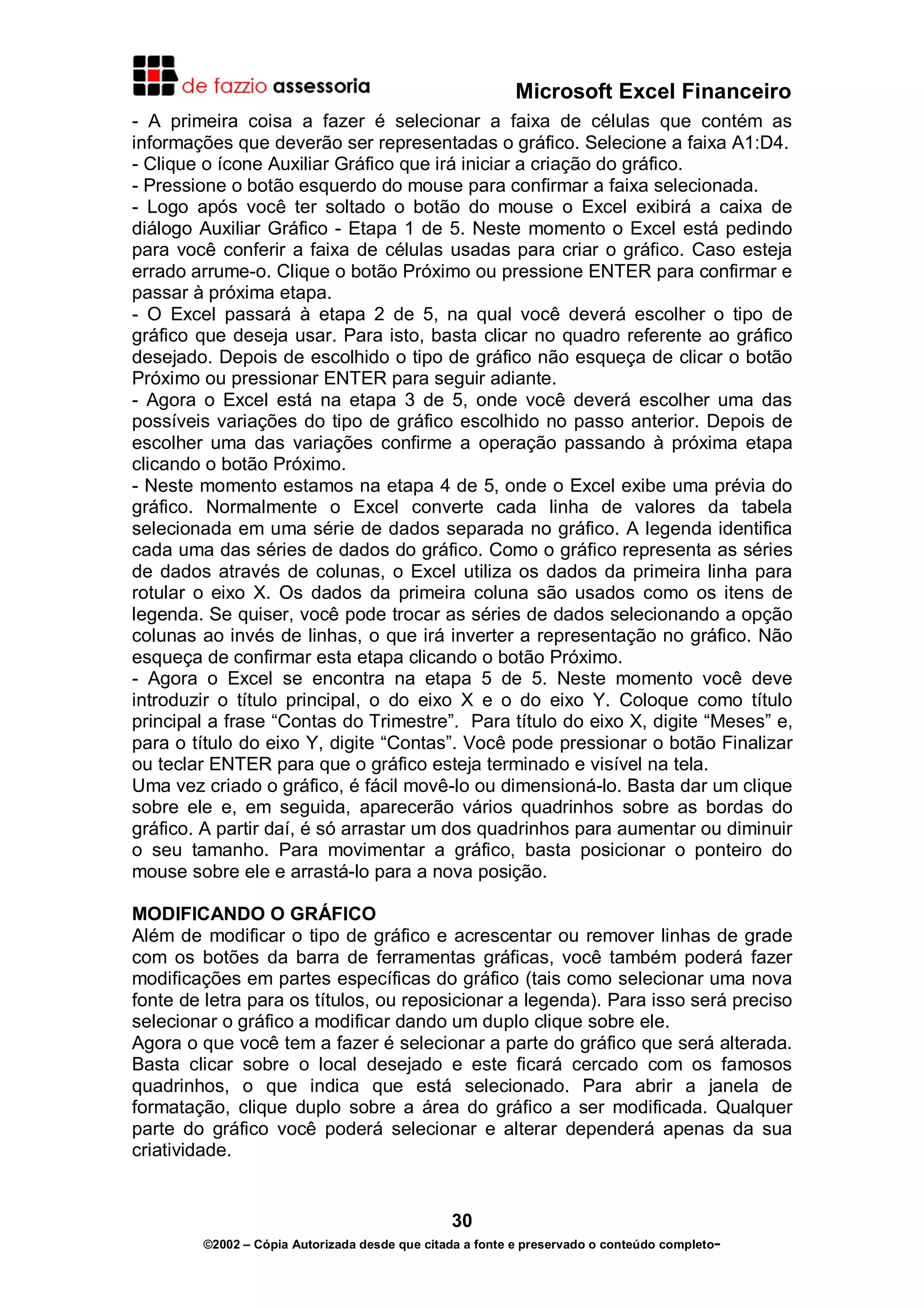 Microsoft Excel Financeiro
- A primeira coisa a fazer é selecionar a faixa de células que contém as
informações que deverão ser representadas o gráfico. Selecione a faixa A1:D4.
- Clique o ícone Auxiliar Gráfico que irá iniciar a criação do gráfico.
- Pressione o botão esquerdo do mouse para confirmar a faixa selecionada.
- Logo após você ter soltado o botão do mouse o Excel exibirá a caixa de
diálogo Auxiliar Gráfico - Etapa 1 de 5. Neste momento o Excel está pedindo
para você conferir a faixa de células usadas para criar o gráfico. Caso esteja
errado arrume-o. Clique o botão Próximo ou pressione ENTER para confirmar e
passar à próxima etapa.
- O Excel passará à etapa 2 de 5, na qual você deverá escolher o tipo de
gráfico que deseja usar. Para isto, basta clicar no quadro referente ao gráfico
desejado. Depois de escolhido o tipo de gráfico não esqueça de clicar o botão
Próximo ou pressionar ENTER para seguir adiante.
- Agora o Excel está na etapa 3 de 5, onde você deverá escolher uma das
possíveis variações do tipo de gráfico escolhido no passo anterior. Depois de
escolher uma das variações confirme a operação passando à próxima etapa
clicando o botão Próximo.
- Neste momento estamos na etapa 4 de 5, onde o Excel exibe uma prévia do
gráfico. Normalmente o Excel converte cada linha de valores da tabela
selecionada em uma série de dados separada no gráfico. A legenda identifica
cada uma das séries de dados do gráfico. Como o gráfico representa as séries
de dados através de colunas, o Excel utiliza os dados da primeira linha para
rotular o eixo X. Os dados da primeira coluna são usados como os itens de
legenda. Se quiser, você pode trocar as séries de dados selecionando a opção
colunas ao invés de linhas, o que irá inverter a representação no gráfico. Não
esqueça de confirmar esta etapa clicando o botão Próximo.
- Agora o Excel se encontra na etapa 5 de 5. Neste momento você deve
introduzir o título principal, o do eixo X e o do eixo Y. Coloque como título
principal a frase “Contas do Trimestre”. Para título do eixo X, digite “Meses” e,
para o título do eixo Y, digite “Contas”. Você pode pressionar o botão Finalizar
ou teclar ENTER para que o gráfico esteja terminado e visível na tela.
Uma vez criado o gráfico, é fácil movê-lo ou dimensioná-lo. Basta dar um clique
sobre ele e, em seguida, aparecerão vários quadrinhos sobre as bordas do
gráfico. A partir daí, é só arrastar um dos quadrinhos para aumentar ou diminuir
o seu tamanho. Para movimentar a gráfico, basta posicionar o ponteiro do
mouse sobre ele e arrastá-lo para a nova posição.
MODIFICANDO O GRÁFICO
Além de modificar o tipo de gráfico e acrescentar ou remover linhas de grade
com os botões da barra de ferramentas gráficas, você também poderá fazer
modificações em partes específicas do gráfico (tais como selecionar uma nova
fonte de letra para os títulos, ou reposicionar a legenda). Para isso será preciso
selecionar o gráfico a modificar dando um duplo clique sobre ele.
Agora o que você tem a fazer é selecionar a parte do gráfico que será alterada.
Basta clicar sobre o local desejado e este ficará cercado com os famosos
quadrinhos, o que indica que está selecionado. Para abrir a janela de
formatação, clique duplo sobre a área do gráfico a ser modificada. Qualquer
parte do gráfico você poderá selecionar e alterar dependerá apenas da sua
criatividade.

30
©2002 – Cópia Autorizada desde que citada a fonte e preservado o conteúdo completo-

 