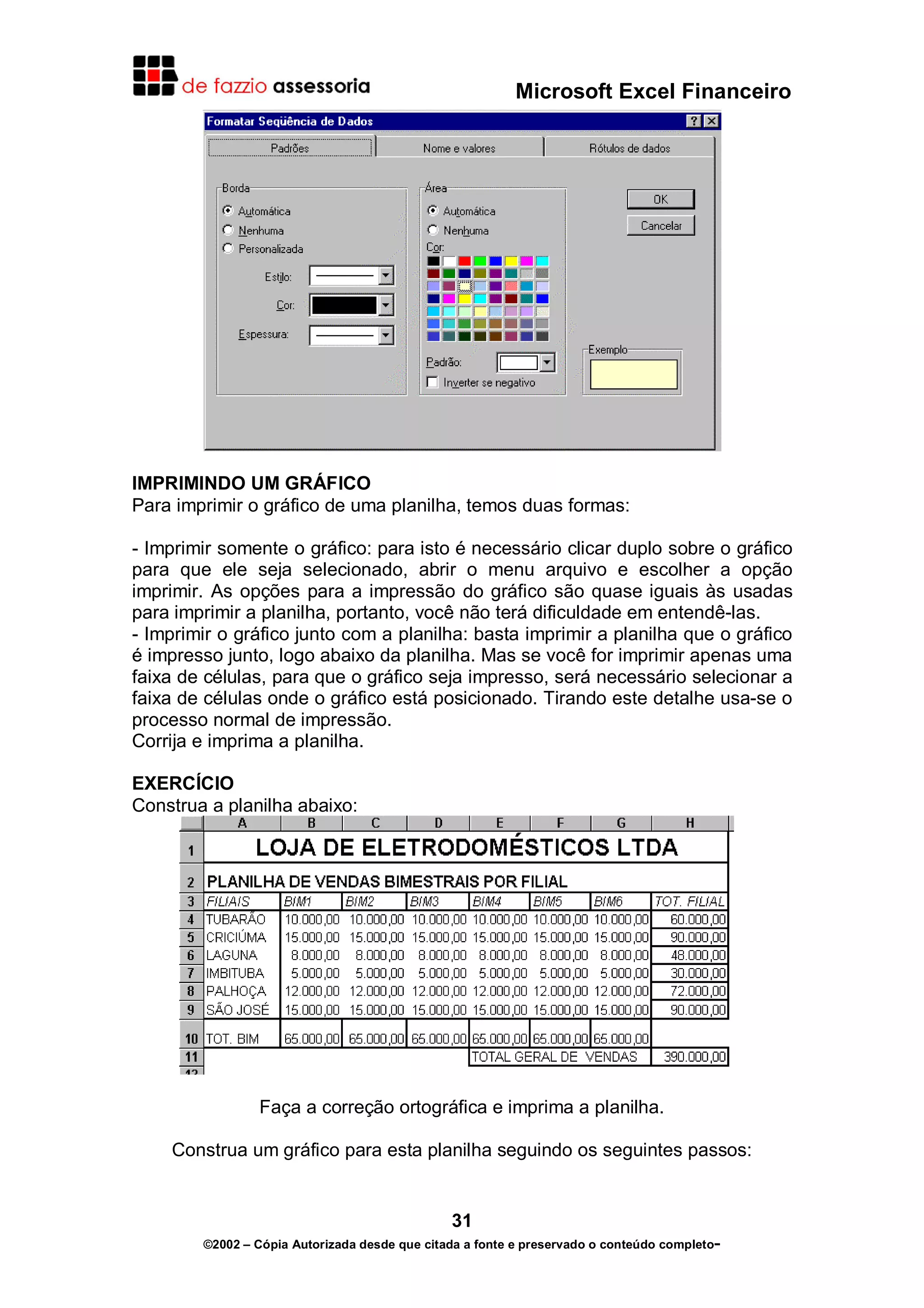 Microsoft Excel Financeiro

IMPRIMINDO UM GRÁFICO
Para imprimir o gráfico de uma planilha, temos duas formas:
- Imprimir somente o gráfico: para isto é necessário clicar duplo sobre o gráfico
para que ele seja selecionado, abrir o menu arquivo e escolher a opção
imprimir. As opções para a impressão do gráfico são quase iguais às usadas
para imprimir a planilha, portanto, você não terá dificuldade em entendê-las.
- Imprimir o gráfico junto com a planilha: basta imprimir a planilha que o gráfico
é impresso junto, logo abaixo da planilha. Mas se você for imprimir apenas uma
faixa de células, para que o gráfico seja impresso, será necessário selecionar a
faixa de células onde o gráfico está posicionado. Tirando este detalhe usa-se o
processo normal de impressão.
Corrija e imprima a planilha.
EXERCÍCIO
Construa a planilha abaixo:

Faça a correção ortográfica e imprima a planilha.
Construa um gráfico para esta planilha seguindo os seguintes passos:

31
©2002 – Cópia Autorizada desde que citada a fonte e preservado o conteúdo completo-

 
