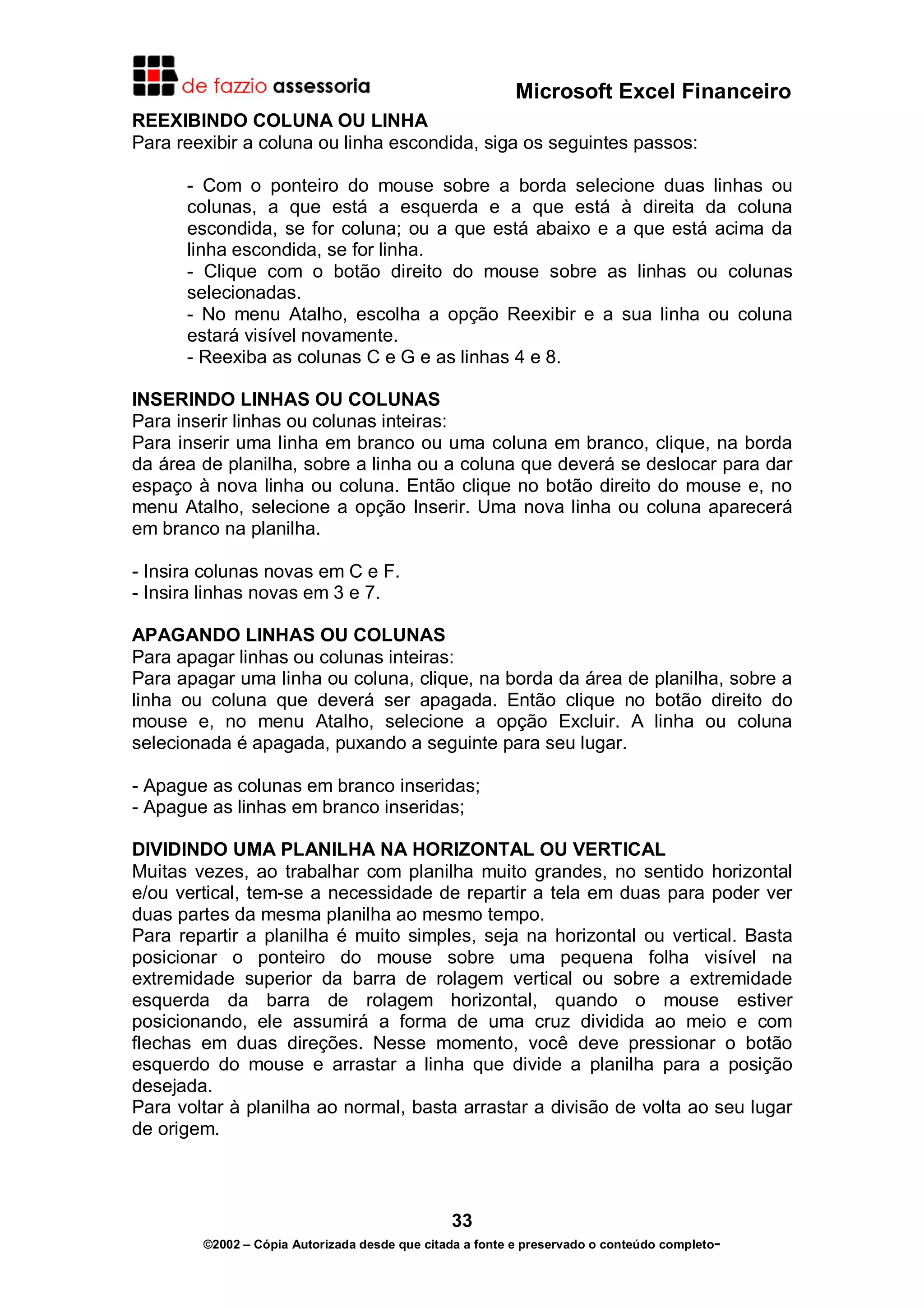 Microsoft Excel Financeiro
REEXIBINDO COLUNA OU LINHA
Para reexibir a coluna ou linha escondida, siga os seguintes passos:
- Com o ponteiro do mouse sobre a borda selecione duas linhas ou
colunas, a que está a esquerda e a que está à direita da coluna
escondida, se for coluna; ou a que está abaixo e a que está acima da
linha escondida, se for linha.
- Clique com o botão direito do mouse sobre as linhas ou colunas
selecionadas.
- No menu Atalho, escolha a opção Reexibir e a sua linha ou coluna
estará visível novamente.
- Reexiba as colunas C e G e as linhas 4 e 8.
INSERINDO LINHAS OU COLUNAS
Para inserir linhas ou colunas inteiras:
Para inserir uma linha em branco ou uma coluna em branco, clique, na borda
da área de planilha, sobre a linha ou a coluna que deverá se deslocar para dar
espaço à nova linha ou coluna. Então clique no botão direito do mouse e, no
menu Atalho, selecione a opção Inserir. Uma nova linha ou coluna aparecerá
em branco na planilha.
- Insira colunas novas em C e F.
- Insira linhas novas em 3 e 7.
APAGANDO LINHAS OU COLUNAS
Para apagar linhas ou colunas inteiras:
Para apagar uma linha ou coluna, clique, na borda da área de planilha, sobre a
linha ou coluna que deverá ser apagada. Então clique no botão direito do
mouse e, no menu Atalho, selecione a opção Excluir. A linha ou coluna
selecionada é apagada, puxando a seguinte para seu lugar.
- Apague as colunas em branco inseridas;
- Apague as linhas em branco inseridas;
DIVIDINDO UMA PLANILHA NA HORIZONTAL OU VERTICAL
Muitas vezes, ao trabalhar com planilha muito grandes, no sentido horizontal
e/ou vertical, tem-se a necessidade de repartir a tela em duas para poder ver
duas partes da mesma planilha ao mesmo tempo.
Para repartir a planilha é muito simples, seja na horizontal ou vertical. Basta
posicionar o ponteiro do mouse sobre uma pequena folha visível na
extremidade superior da barra de rolagem vertical ou sobre a extremidade
esquerda da barra de rolagem horizontal, quando o mouse estiver
posicionando, ele assumirá a forma de uma cruz dividida ao meio e com
flechas em duas direções. Nesse momento, você deve pressionar o botão
esquerdo do mouse e arrastar a linha que divide a planilha para a posição
desejada.
Para voltar à planilha ao normal, basta arrastar a divisão de volta ao seu lugar
de origem.

33
©2002 – Cópia Autorizada desde que citada a fonte e preservado o conteúdo completo-

 