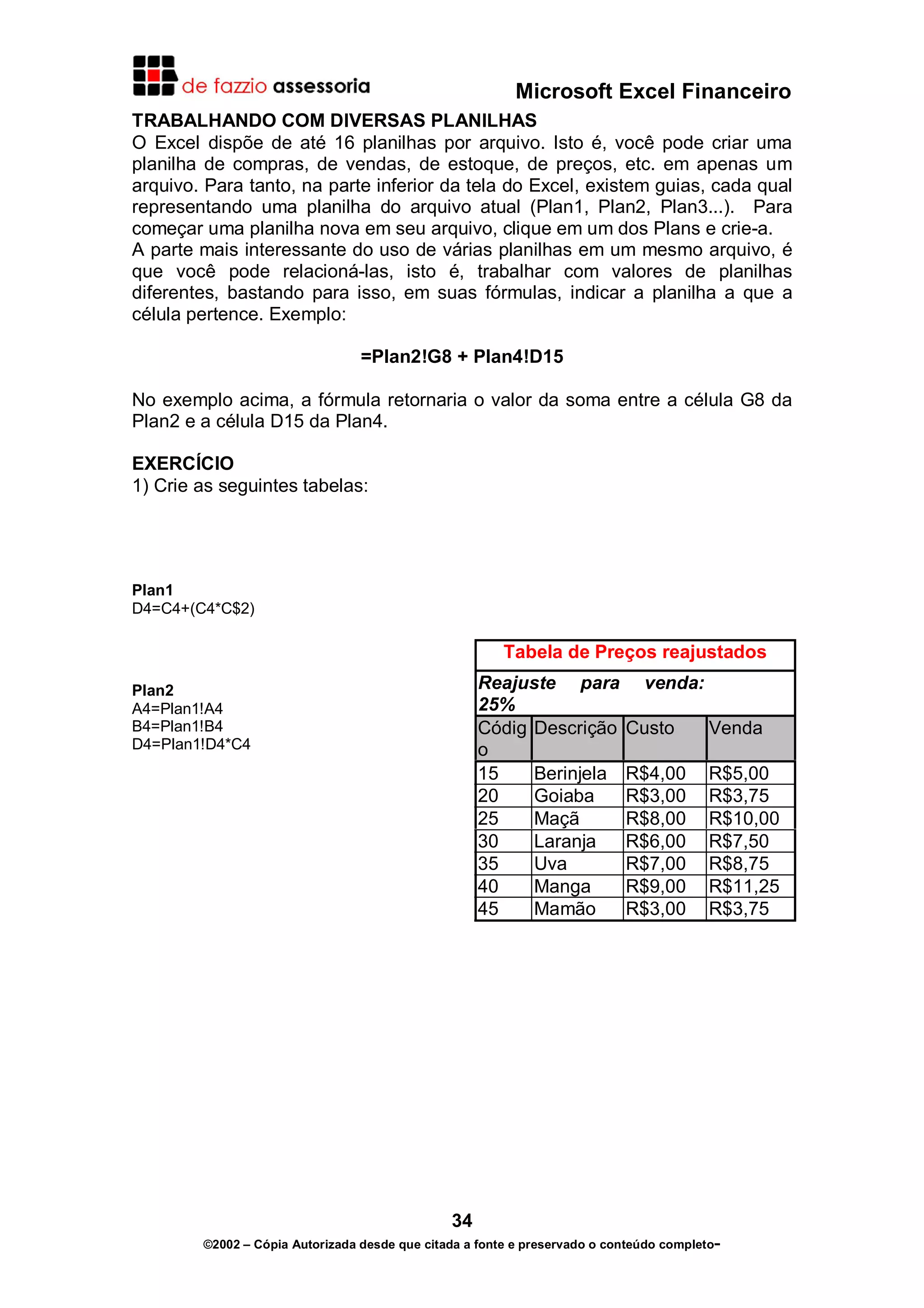 Microsoft Excel Financeiro
TRABALHANDO COM DIVERSAS PLANILHAS
O Excel dispõe de até 16 planilhas por arquivo. Isto é, você pode criar uma
planilha de compras, de vendas, de estoque, de preços, etc. em apenas um
arquivo. Para tanto, na parte inferior da tela do Excel, existem guias, cada qual
representando uma planilha do arquivo atual (Plan1, Plan2, Plan3...). Para
começar uma planilha nova em seu arquivo, clique em um dos Plans e crie-a.
A parte mais interessante do uso de várias planilhas em um mesmo arquivo, é
que você pode relacioná-las, isto é, trabalhar com valores de planilhas
diferentes, bastando para isso, em suas fórmulas, indicar a planilha a que a
célula pertence. Exemplo:
=Plan2!G8 + Plan4!D15
No exemplo acima, a fórmula retornaria o valor da soma entre a célula G8 da
Plan2 e a célula D15 da Plan4.
EXERCÍCIO
1) Crie as seguintes tabelas:

Plan1
D4=C4+(C4*C$2)

Tabela de Preços reajustados
Reajuste para
25%
Códig Descrição
o
15
Berinjela
20
Goiaba
25
Maçã
30
Laranja
35
Uva
40
Manga
45
Mamão

Plan2
A4=Plan1!A4
B4=Plan1!B4
D4=Plan1!D4*C4

venda:
Custo

Venda

R$4,00
R$3,00
R$8,00
R$6,00
R$7,00
R$9,00
R$3,00

R$5,00
R$3,75
R$10,00
R$7,50
R$8,75
R$11,25
R$3,75

34
©2002 – Cópia Autorizada desde que citada a fonte e preservado o conteúdo completo-

 