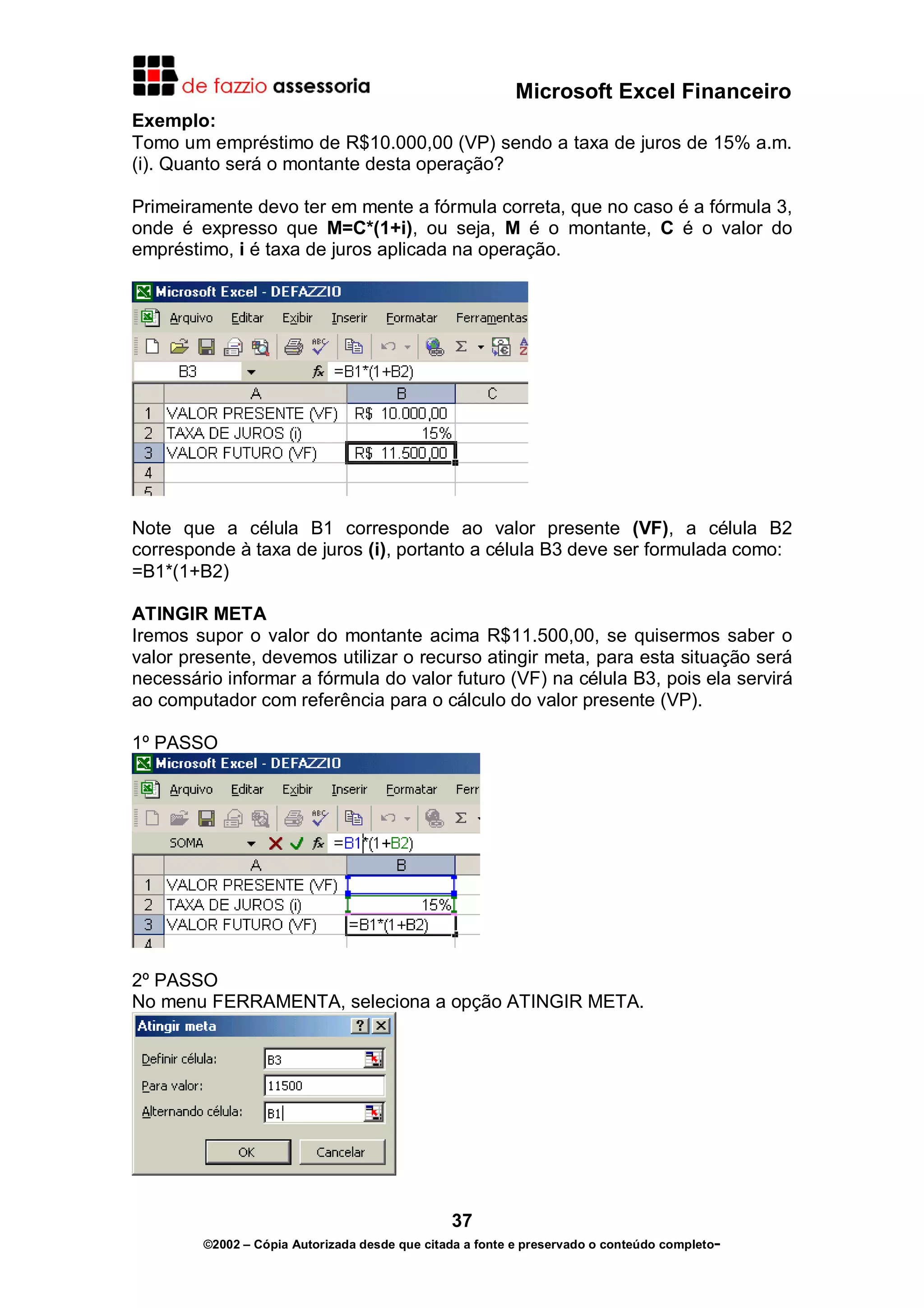 Microsoft Excel Financeiro
Exemplo:
Tomo um empréstimo de R$10.000,00 (VP) sendo a taxa de juros de 15% a.m.
(i). Quanto será o montante desta operação?
Primeiramente devo ter em mente a fórmula correta, que no caso é a fórmula 3,
onde é expresso que M=C*(1+i), ou seja, M é o montante, C é o valor do
empréstimo, i é taxa de juros aplicada na operação.

Note que a célula B1 corresponde ao valor presente (VF), a célula B2
corresponde à taxa de juros (i), portanto a célula B3 deve ser formulada como:
=B1*(1+B2)
ATINGIR META
Iremos supor o valor do montante acima R$11.500,00, se quisermos saber o
valor presente, devemos utilizar o recurso atingir meta, para esta situação será
necessário informar a fórmula do valor futuro (VF) na célula B3, pois ela servirá
ao computador com referência para o cálculo do valor presente (VP).
1º PASSO

2º PASSO
No menu FERRAMENTA, seleciona a opção ATINGIR META.

37
©2002 – Cópia Autorizada desde que citada a fonte e preservado o conteúdo completo-

 