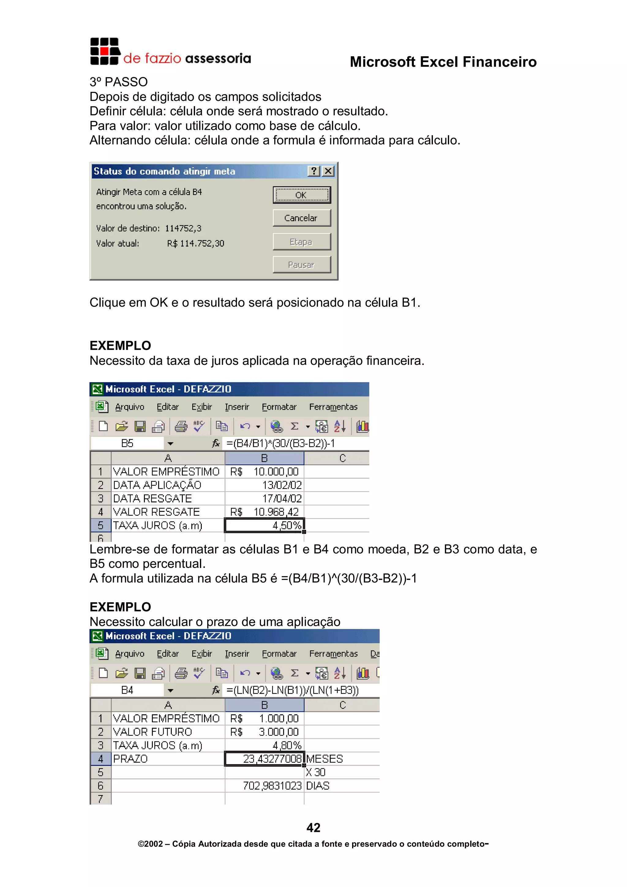 Microsoft Excel Financeiro
3º PASSO
Depois de digitado os campos solicitados
Definir célula: célula onde será mostrado o resultado.
Para valor: valor utilizado como base de cálculo.
Alternando célula: célula onde a formula é informada para cálculo.

Clique em OK e o resultado será posicionado na célula B1.
EXEMPLO
Necessito da taxa de juros aplicada na operação financeira.

Lembre-se de formatar as células B1 e B4 como moeda, B2 e B3 como data, e
B5 como percentual.
A formula utilizada na célula B5 é =(B4/B1)^(30/(B3-B2))-1
EXEMPLO
Necessito calcular o prazo de uma aplicação

42
©2002 – Cópia Autorizada desde que citada a fonte e preservado o conteúdo completo-

 