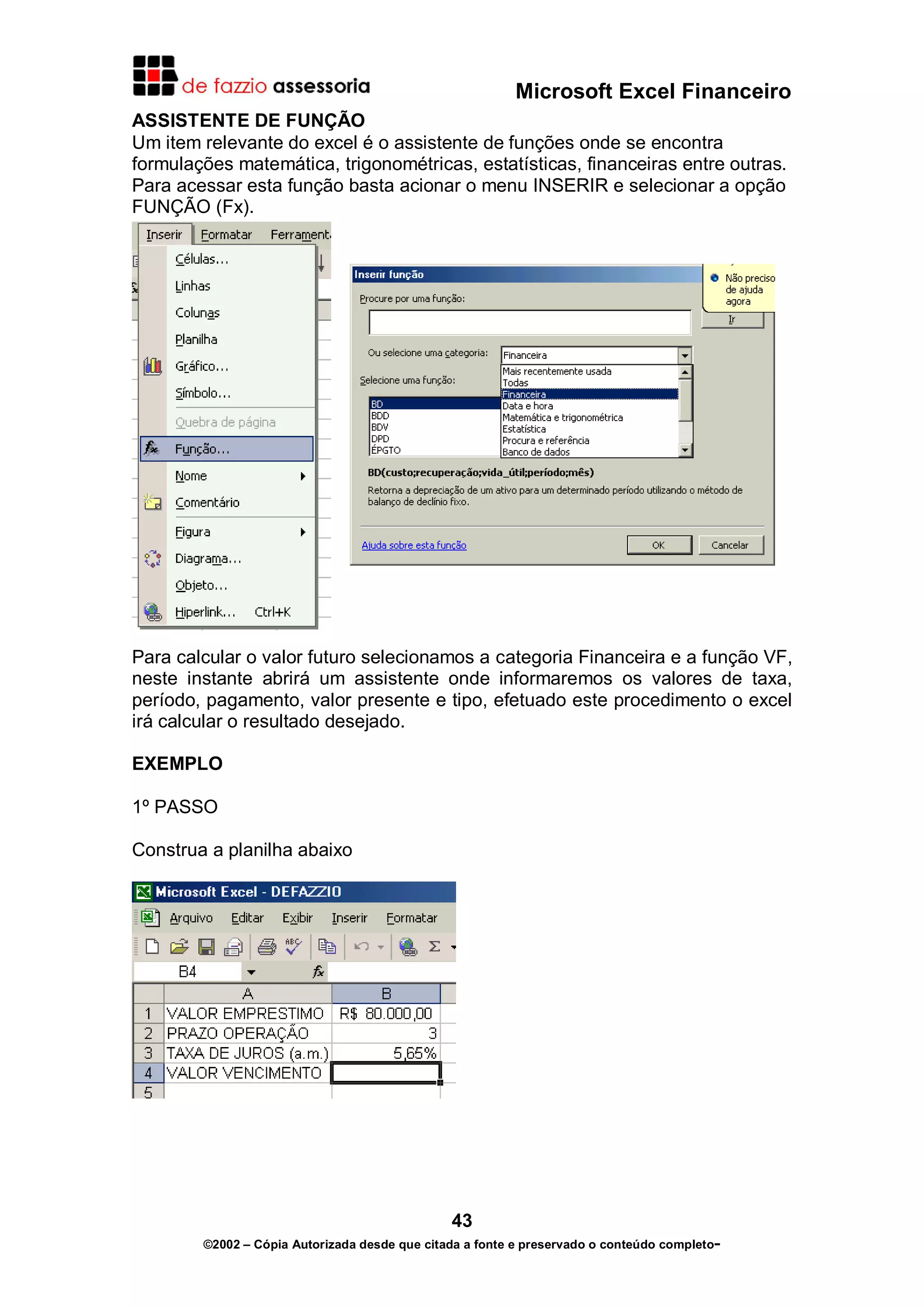 Microsoft Excel Financeiro
ASSISTENTE DE FUNÇÃO
Um item relevante do excel é o assistente de funções onde se encontra
formulações matemática, trigonométricas, estatísticas, financeiras entre outras.
Para acessar esta função basta acionar o menu INSERIR e selecionar a opção
FUNÇÃO (Fx).

Para calcular o valor futuro selecionamos a categoria Financeira e a função VF,
neste instante abrirá um assistente onde informaremos os valores de taxa,
período, pagamento, valor presente e tipo, efetuado este procedimento o excel
irá calcular o resultado desejado.
EXEMPLO
1º PASSO
Construa a planilha abaixo

43
©2002 – Cópia Autorizada desde que citada a fonte e preservado o conteúdo completo-

 