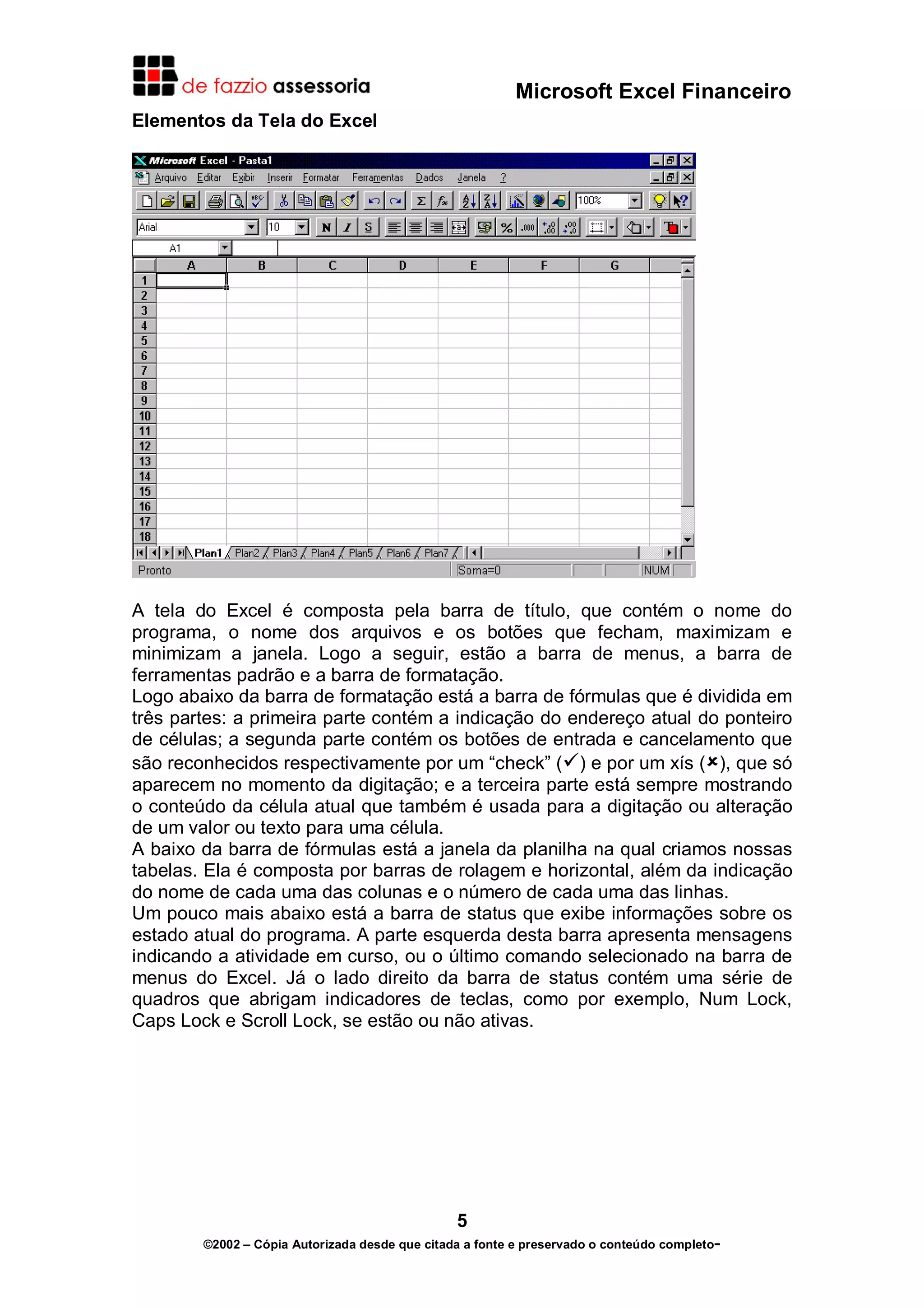 Microsoft Excel Financeiro
Elementos da Tela do Excel

A tela do Excel é composta pela barra de título, que contém o nome do
programa, o nome dos arquivos e os botões que fecham, maximizam e
minimizam a janela. Logo a seguir, estão a barra de menus, a barra de
ferramentas padrão e a barra de formatação.
Logo abaixo da barra de formatação está a barra de fórmulas que é dividida em
três partes: a primeira parte contém a indicação do endereço atual do ponteiro
de células; a segunda parte contém os botões de entrada e cancelamento que
são reconhecidos respectivamente por um “check” ( ) e por um xís ( ), que só
aparecem no momento da digitação; e a terceira parte está sempre mostrando
o conteúdo da célula atual que também é usada para a digitação ou alteração
de um valor ou texto para uma célula.
A baixo da barra de fórmulas está a janela da planilha na qual criamos nossas
tabelas. Ela é composta por barras de rolagem e horizontal, além da indicação
do nome de cada uma das colunas e o número de cada uma das linhas.
Um pouco mais abaixo está a barra de status que exibe informações sobre os
estado atual do programa. A parte esquerda desta barra apresenta mensagens
indicando a atividade em curso, ou o último comando selecionado na barra de
menus do Excel. Já o lado direito da barra de status contém uma série de
quadros que abrigam indicadores de teclas, como por exemplo, Num Lock,
Caps Lock e Scroll Lock, se estão ou não ativas.

5
©2002 – Cópia Autorizada desde que citada a fonte e preservado o conteúdo completo-

 