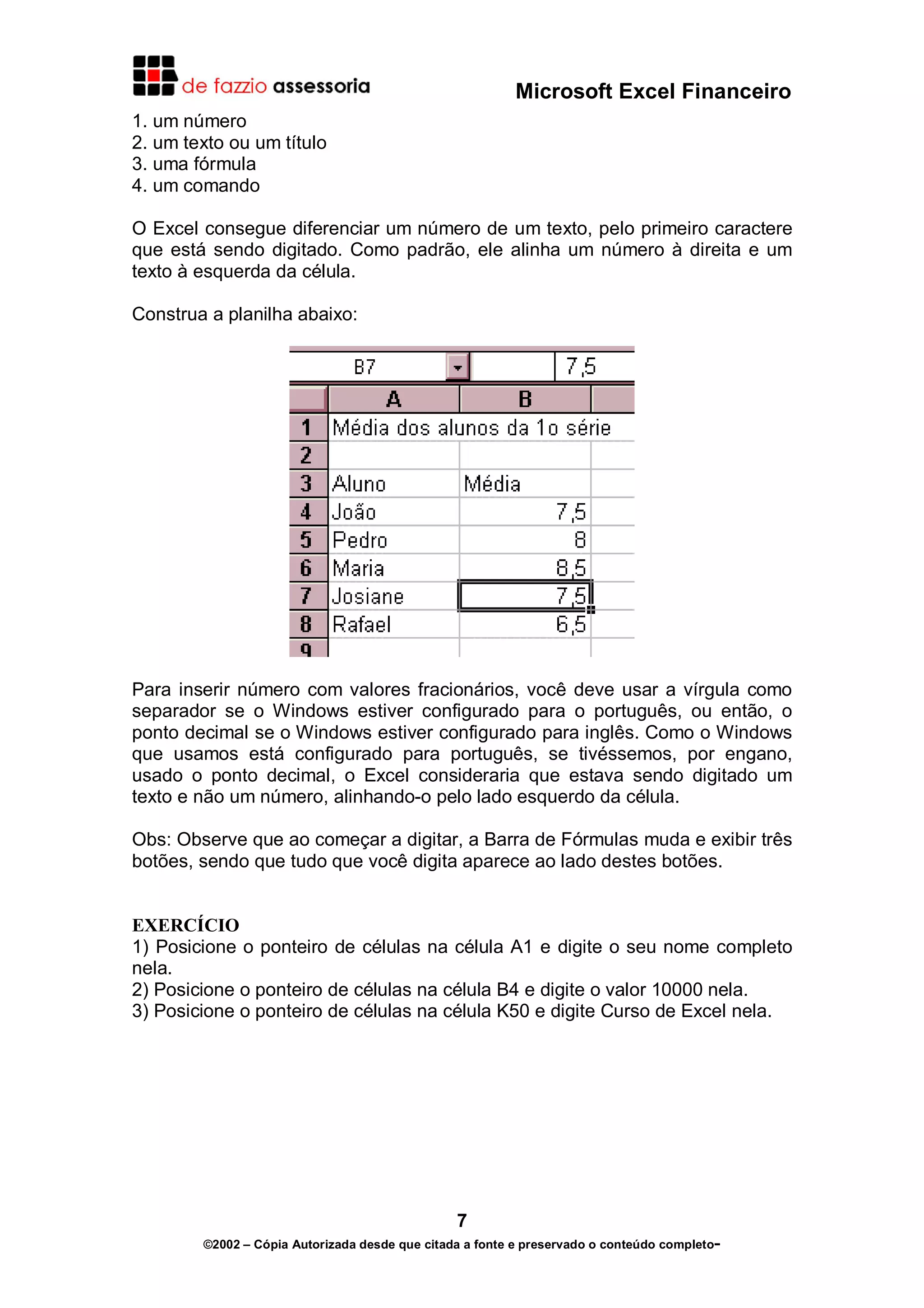 Microsoft Excel Financeiro
1. um número
2. um texto ou um título
3. uma fórmula
4. um comando
O Excel consegue diferenciar um número de um texto, pelo primeiro caractere
que está sendo digitado. Como padrão, ele alinha um número à direita e um
texto à esquerda da célula.
Construa a planilha abaixo:

Para inserir número com valores fracionários, você deve usar a vírgula como
separador se o Windows estiver configurado para o português, ou então, o
ponto decimal se o Windows estiver configurado para inglês. Como o Windows
que usamos está configurado para português, se tivéssemos, por engano,
usado o ponto decimal, o Excel consideraria que estava sendo digitado um
texto e não um número, alinhando-o pelo lado esquerdo da célula.
Obs: Observe que ao começar a digitar, a Barra de Fórmulas muda e exibir três
botões, sendo que tudo que você digita aparece ao lado destes botões.
EXERCÍCIO
1) Posicione o ponteiro de células na célula A1 e digite o seu nome completo
nela.
2) Posicione o ponteiro de células na célula B4 e digite o valor 10000 nela.
3) Posicione o ponteiro de células na célula K50 e digite Curso de Excel nela.

7
©2002 – Cópia Autorizada desde que citada a fonte e preservado o conteúdo completo-

 