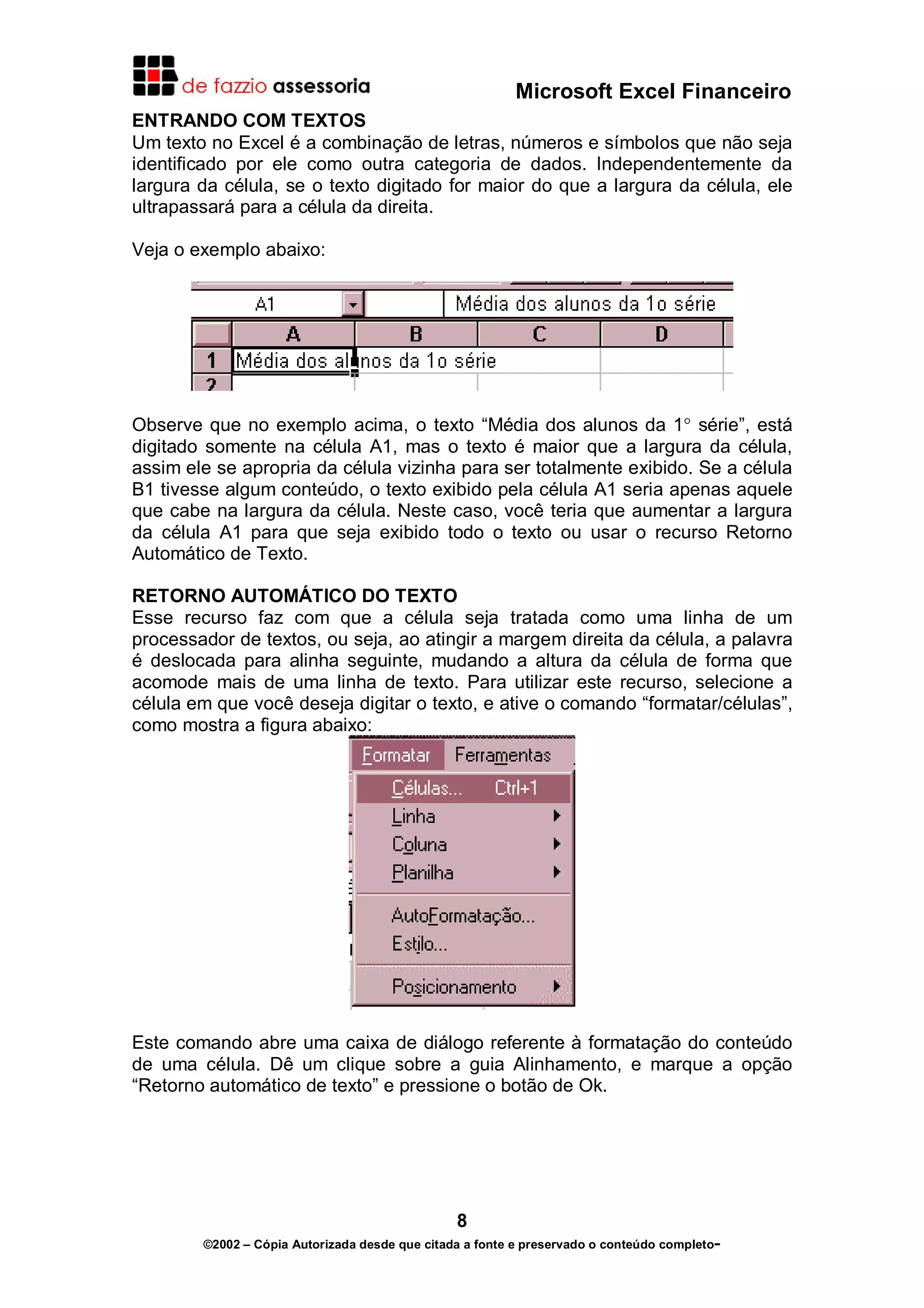 Microsoft Excel Financeiro
ENTRANDO COM TEXTOS
Um texto no Excel é a combinação de letras, números e símbolos que não seja
identificado por ele como outra categoria de dados. Independentemente da
largura da célula, se o texto digitado for maior do que a largura da célula, ele
ultrapassará para a célula da direita.
Veja o exemplo abaixo:

Observe que no exemplo acima, o texto “Média dos alunos da 1° série”, está
digitado somente na célula A1, mas o texto é maior que a largura da célula,
assim ele se apropria da célula vizinha para ser totalmente exibido. Se a célula
B1 tivesse algum conteúdo, o texto exibido pela célula A1 seria apenas aquele
que cabe na largura da célula. Neste caso, você teria que aumentar a largura
da célula A1 para que seja exibido todo o texto ou usar o recurso Retorno
Automático de Texto.
RETORNO AUTOMÁTICO DO TEXTO
Esse recurso faz com que a célula seja tratada como uma linha de um
processador de textos, ou seja, ao atingir a margem direita da célula, a palavra
é deslocada para alinha seguinte, mudando a altura da célula de forma que
acomode mais de uma linha de texto. Para utilizar este recurso, selecione a
célula em que você deseja digitar o texto, e ative o comando “formatar/células”,
como mostra a figura abaixo:

Este comando abre uma caixa de diálogo referente à formatação do conteúdo
de uma célula. Dê um clique sobre a guia Alinhamento, e marque a opção
“Retorno automático de texto” e pressione o botão de Ok.

8
©2002 – Cópia Autorizada desde que citada a fonte e preservado o conteúdo completo-

 