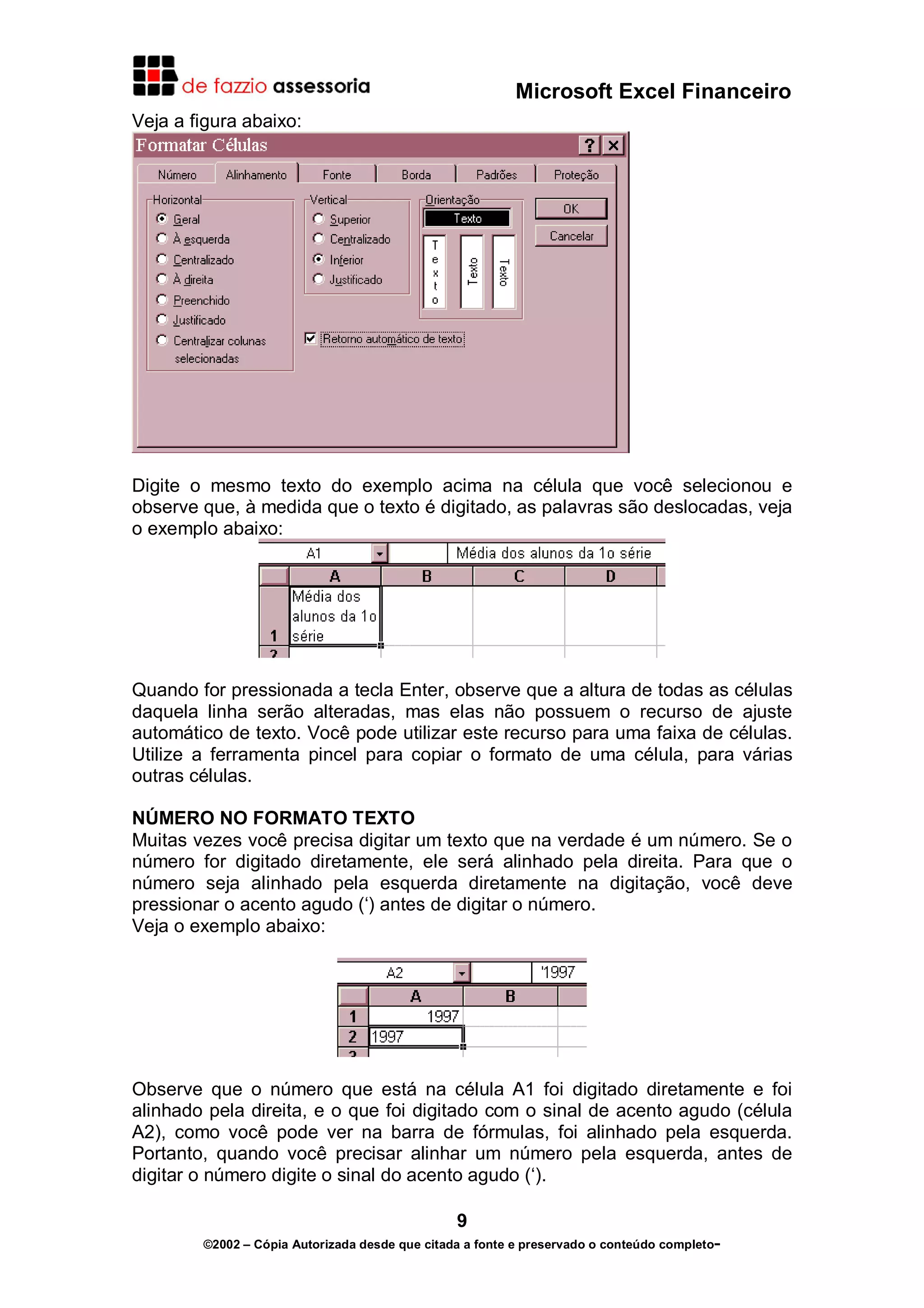 Microsoft Excel Financeiro
Veja a figura abaixo:

Digite o mesmo texto do exemplo acima na célula que você selecionou e
observe que, à medida que o texto é digitado, as palavras são deslocadas, veja
o exemplo abaixo:

Quando for pressionada a tecla Enter, observe que a altura de todas as células
daquela linha serão alteradas, mas elas não possuem o recurso de ajuste
automático de texto. Você pode utilizar este recurso para uma faixa de células.
Utilize a ferramenta pincel para copiar o formato de uma célula, para várias
outras células.
NÚMERO NO FORMATO TEXTO
Muitas vezes você precisa digitar um texto que na verdade é um número. Se o
número for digitado diretamente, ele será alinhado pela direita. Para que o
número seja alinhado pela esquerda diretamente na digitação, você deve
pressionar o acento agudo (‘) antes de digitar o número.
Veja o exemplo abaixo:

Observe que o número que está na célula A1 foi digitado diretamente e foi
alinhado pela direita, e o que foi digitado com o sinal de acento agudo (célula
A2), como você pode ver na barra de fórmulas, foi alinhado pela esquerda.
Portanto, quando você precisar alinhar um número pela esquerda, antes de
digitar o número digite o sinal do acento agudo (‘).
9
©2002 – Cópia Autorizada desde que citada a fonte e preservado o conteúdo completo-

 