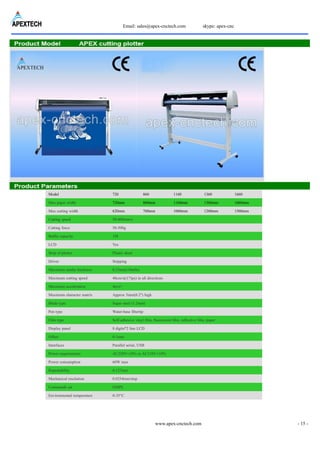 Email: sales@apex-cnctech.com skype: apex-cnc
www.apex-cnctech.com - 15 -
Model 720 860 1160 1360 1660
Max paper width 720mm 860mm 1160mm 1360mm 1660mm
Max cutting width 620mm 760mm 1060mm 1260mm 1560mm
Cutting speed 50-800mm/s
Cutting force 50-500g
Buffer capacity 1M
LCD Yes
Strip of plotter Plastic sheet
Driver Stepping
Maximum media thickness 0.25mm(10mlls)
Maximum cutting speed 40cm/s((17ips) in all directions
Maximum acceleration 4m/s²
Maximum character matrix Approx 5mm(0.2") high
Blade type Super steel (1.2mm)
Pen type Water-base fibertip
Film type Self-adhesive vinyl film, fluorescent film, reflective film, paper
Display panel 8 digits*2 line LCD
Offset 0-1mm
Interfaces Parallel serial, USB
Power requirements AC220V±10% or AC110V±10%
Power consumption 60W max
Repeatability 0.127mm
Mechanical resolution 0.0254mm/step
Commands set DMPL
Environmental temperature 0-35°C
 