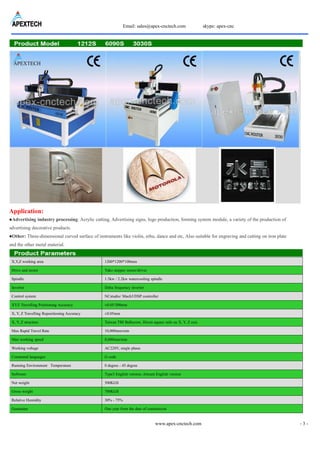 Email: sales@apex-cnctech.com skype: apex-cnc
www.apex-cnctech.com - 3 -
Application:
●Advertising industry processing: Acrylic cutting, Advertising signs, logo production, forming system module, a variety of the production of
advertising decorative products.
●Other: Three-dimensional curved surface of instruments like violin, erhu, dance and etc, Also suitable for engraving and cutting on iron plate
and the other metal material.
X,Y,Z working area 1200*1200*100mm
Drive and motor Yako stepper motor/driver
Spindle 1.5kw / 2.2kw watercooling spindle
Inverter Delta frequency inverter
Control system NCstudio/ Mach3/DSP controller
XYZ Travelling Positioning Accuracy ±0.05/300mm
X, Y, Z Travelling Repositioning Accuracy ±0.05mm
X, Y, Z structure Taiwan TBI Ballscrew, Hiwin square rails on X, Y, Z axis
Max Rapid Travel Rate 10,000mm/min
Max working speed 8,000mm/min
Working voltage AC220V, single phase
Command languages G code
Running Environment Temperature 0 degree - 45 degree
Software Type3 English version; Artcam English version
Net weight 500KGS
Gross weight 700KGS
Relative Humidity 30% - 75%
Guarantee One year from the date of commission
 