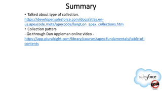 Summary
• Talked about type of collection.
https://developer.salesforce.com/docs/atlas.en-
us.apexcode.meta/apexcode/langCon_apex_collections.htm
• Collection patters
- Go through Dan Appleman online video -
https://app.pluralsight.com/library/courses/apex-fundamentals/table-of-
contents
 