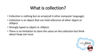 What is collection?
• Collection is nothing but an array(call it other computer language).
• Collection is an object that can hold reference of other object or
sObject.
• Strongly typed as object or sObject.
• There is no limitation to store the value on the collection but think
about heap size issue.
 