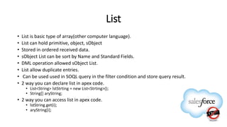 List
• List is basic type of array(other computer language).
• List can hold primitive, object, sObject
• Stored in ordered received data.
• sObject List can be sort by Name and Standard Fields.
• DML operation allowed sObject List.
• List allow duplicate entries.
• Can be used used in SOQL query in the filter condition and store query result.
• 2 way you can declare list in apex code.
• List<String> lstStrting = new List<Strting>();
• String[] aryString;
• 2 way you can access list in apex code.
• lstString.get(i);
• aryString[i];
 